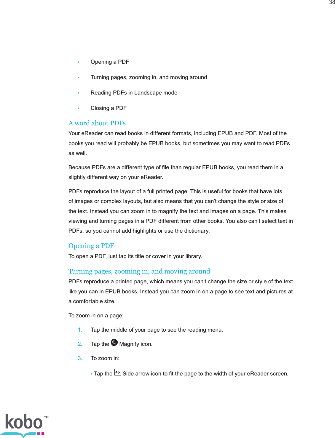 38 •  Opening a PDF •  Turning pages, zooming in, and moving around •  Reading PDFs in Landscape mode •  Closing a PDFA word about PDFs Your eReader can read books in different formats, including EPUB and PDF. Most of the books you read will probably be EPUB books, but sometimes you may want to read PDFs as well.Because PDFs are a different type of ﬁle than regular EPUB books, you read them in a slightly different way on your eReader.PDFs reproduce the layout of a full printed page. This is useful for books that have lots of images or complex layouts, but also means that you can’t change the style or size of the text. Instead you can zoom in to magnify the text and images on a page. This makes viewing and turning pages in a PDF different from other books. You also can’t select text in PDFs, so you cannot add highlights or use the dictionary.Opening a PDFTo open a PDF, just tap its title or cover in your library.Turning pages, zooming in, and moving aroundPDFs reproduce a printed page, which means you can’t change the size or style of the text like you can in EPUB books. Instead you can zoom in on a page to see text and pictures at a comfortable size.To zoom in on a page: 1.  Tap the middle of your page to see the reading menu. 2.  Tap the   Magnify icon. 3.  To zoom in:   • Tap the   Side arrow icon to ﬁt the page to the width of your eReader screen.