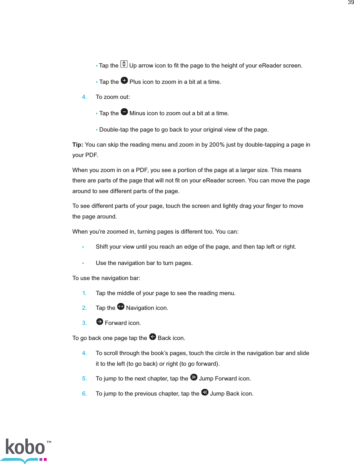 39   •Tap the   Up arrow icon to ﬁt the page to the height of your eReader screen.   • Tap the   Plus icon to zoom in a bit at a time. 4.  To zoom out: • Tap the   Minus icon to zoom out a bit at a time.   • Double-tap the page to go back to your original view of the page.Tip: You can skip the reading menu and zoom in by 200% just by double-tapping a page in yo ur  PDF.When you zoom in on a PDF, you see a portion of the page at a larger size. This means there are parts of the page that will not ﬁt on your eReader screen. You can move the page around to see different parts of the page.To see different parts of your page, touch the screen and lightly drag your ﬁnger to move the page around.When you’re zoomed in, turning pages is different too. You can: •  Shift your view until you reach an edge of the page, and then tap left or right.•  Use the navigation bar to turn pages.To use the navigation bar: 1.  Tap the middle of your page to see the reading menu. 2.  Tap the   Navigation icon. 3.   Forward icon.To go back one page tap the   Back icon. 4.  To scroll through the book’s pages, touch the circle in the navigation bar and slide      it to the left (to go back) or right (to go forward). 5.  To jump to the next chapter, tap the   Jump Forward icon. 6.  To jump to the previous chapter, tap the   Jump Back icon.