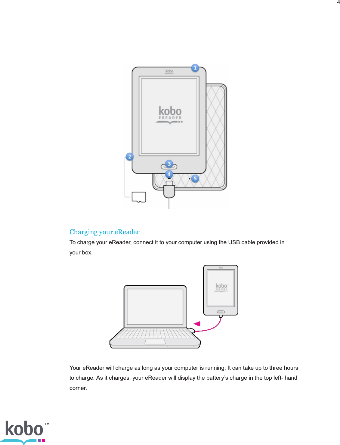 4Charging your eReaderTo charge your eReader, connect it to your computer using the USB cable provided in  your box.Your eReader will charge as long as your computer is running. It can take up to three hours to charge. As it charges, your eReader will display the battery’s charge in the top left- hand corner.