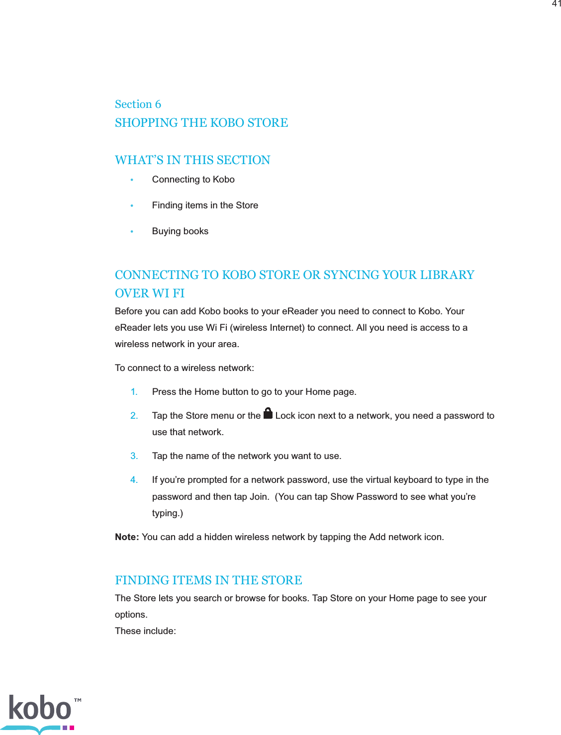 41Section 6SHOPPING THE KOBO STOREWHAT’S IN THIS SECTION •  Connecting to Kobo •  Finding items in the Store •  Buying booksCONNECTING TO KOBO STORE OR SYNCING YOUR LIBRARY OVER WI FIBefore you can add Kobo books to your eReader you need to connect to Kobo. Your eReader lets you use Wi Fi (wireless Internet) to connect. All you need is access to a wireless network in your area.To connect to a wireless network: 1.  Press the Home button to go to your Home page. 2.  Tap the Store menu or the   Lock icon next to a network, you need a password to      use that network. 3.  Tap the name of the network you want to use. 4.  If you’re prompted for a network password, use the virtual keyboard to type in the      password and then tap Join.  (You can tap Show Password to see what you’re     typing.)Note: You can add a hidden wireless network by tapping the Add network icon. FINDING ITEMS IN THE STOREThe Store lets you search or browse for books. Tap Store on your Home page to see your options.  These include: