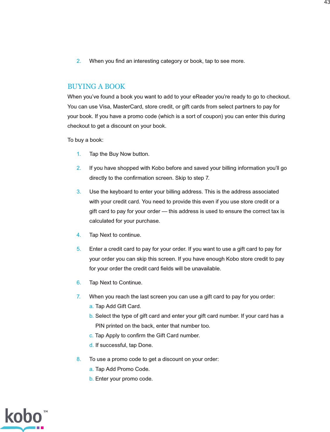 43 2.  When you ﬁnd an interesting category or book, tap to see more.BUYING A BOOKWhen you’ve found a book you want to add to your eReader you’re ready to go to checkout. You can use Visa, MasterCard, store credit, or gift cards from select partners to pay for your book. If you have a promo code (which is a sort of coupon) you can enter this during checkout to get a discount on your book.To buy a book: 1.  Tap the Buy Now button. 2.  If you have shopped with Kobo before and saved your billing information you’ll go      directly to the conﬁrmation screen. Skip to step 7. 3.  Use the keyboard to enter your billing address. This is the address associated      with your credit card. You need to provide this even if you use store credit or a      gift card to pay for your order — this address is used to ensure the correct tax is      calculated for your purchase. 4.  Tap Next to continue. 5.  Enter a credit card to pay for your order. If you want to use a gift card to pay for      your order you can skip this screen. If you have enough Kobo store credit to pay      for your order the credit card ﬁelds will be unavailable. 6.  Tap Next to Continue. 7.  When you reach the last screen you can use a gift card to pay for you order:    a. Tap Add Gift Card.    b. Select the type of gift card and enter your gift card number. If your card has a          PIN printed on the back, enter that number too.    c. Tap Apply to conﬁrm the Gift Card number.    d. If successful, tap Done. 8.  To use a promo code to get a discount on your order:    a. Tap Add Promo Code.    b. Enter your promo code. 