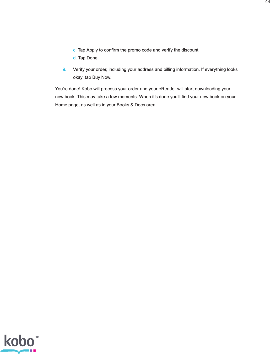 44   c. Tap Apply to conﬁrm the promo code and verify the discount.    d. Tap Done. 9.  Verify your order, including your address and billing information. If everything looks      okay, tap Buy Now.You’re done! Kobo will process your order and your eReader will start downloading your new book. This may take a few moments. When it’s done you’ll ﬁnd your new book on your Home page, as well as in your Books &amp; Docs area.