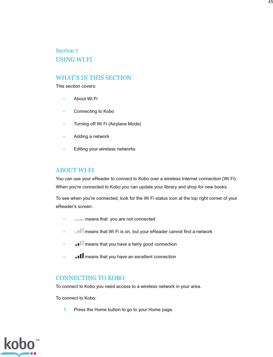 45Section 7USING WI FIWHAT’S IN THIS SECTIONThis section covers:•  About Wi Fi•  Connecting to Kobo•  Turning off Wi Fi (Airplane Mode)•  Adding a network•  Editing your wireless networksABOUT WI FIYou can use your eReader to connect to Kobo over a wireless Internet connection (Wi Fi). When you’re connected to Kobo you can update your library and shop for new books.To see when you’re connected, look for the Wi Fi status icon at the top right corner of your eReader’s screen:•    means that  you are not connected•    means that Wi Fi is on, but your eReader cannot ﬁnd a network•    means that you have a fairly good connection•    means that you have an excellent connectionCONNECTING TO KOBOTo connect to Kobo you need access to a wireless network in your area.To connect to Kobo: 1.  Press the Home button to go to your Home page.