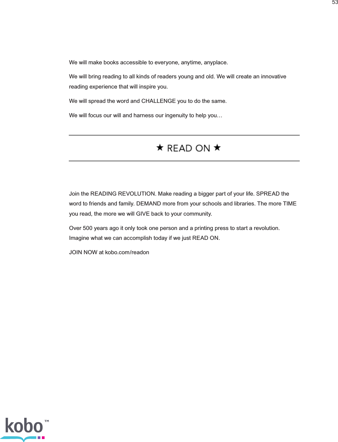 53We will make books accessible to everyone, anytime, anyplace. We will bring reading to all kinds of readers young and old. We will create an innovative reading experience that will inspire you.We will spread the word and CHALLENGE you to do the same.We will focus our will and harness our ingenuity to help you…Join the READING REVOLUTION. Make reading a bigger part of your life. SPREAD the word to friends and family. DEMAND more from your schools and libraries. The more TIME you read, the more we will GIVE back to your community.Over 500 years ago it only took one person and a printing press to start a revolution. Imagine what we can accomplish today if we just READ ON.JOIN NOW at kobo.com/readon