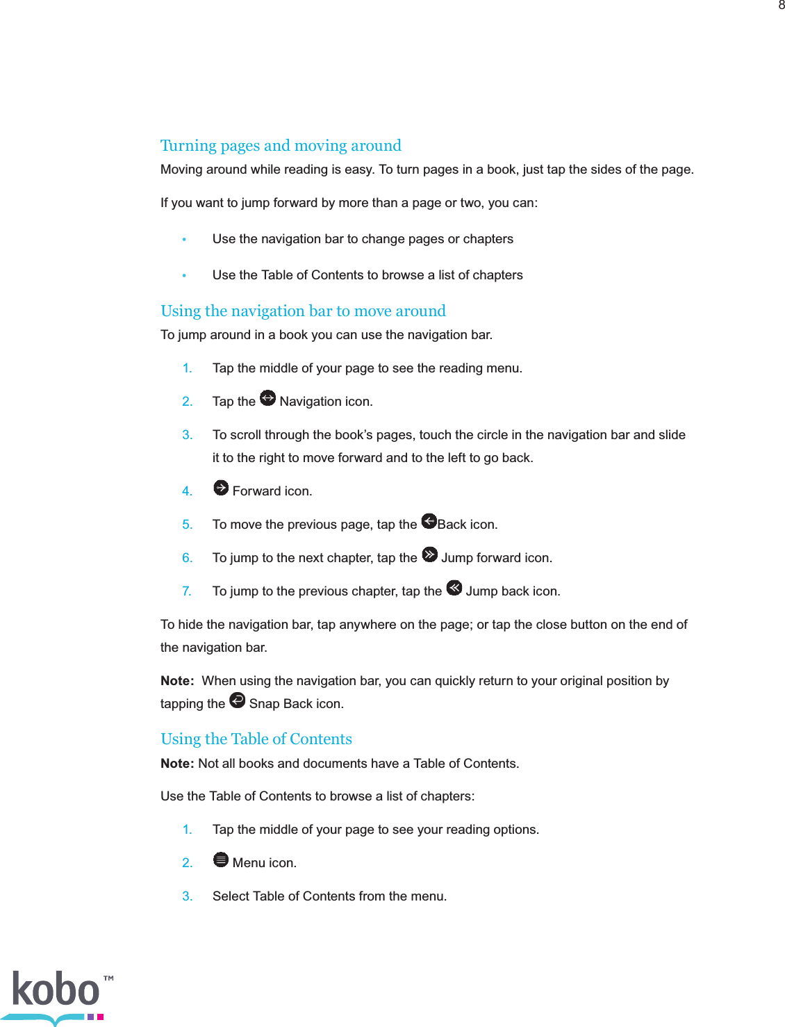 8Turning pages and moving aroundMoving around while reading is easy. To turn pages in a book, just tap the sides of the page.If you want to jump forward by more than a page or two, you can: •  Use the navigation bar to change pages or chapters •  Use the Table of Contents to browse a list of chaptersUsing the navigation bar to move aroundTo jump around in a book you can use the navigation bar. 1.  Tap the middle of your page to see the reading menu. 2.  Tap the   Navigation icon. 3.  To scroll through the book’s pages, touch the circle in the navigation bar and slide      it to the right to move forward and to the left to go back. 4.   Forward icon. 5.  To move the previous page, tap the  Back icon. 6.  To jump to the next chapter, tap the   Jump forward icon. 7.  To jump to the previous chapter, tap the   Jump back icon.To hide the navigation bar, tap anywhere on the page; or tap the close button on the end of the navigation bar.Note:  When using the navigation bar, you can quickly return to your original position by tapping the   Snap Back icon. Using the Table of ContentsNote: Not all books and documents have a Table of Contents.Use the Table of Contents to browse a list of chapters: 1.  Tap the middle of your page to see your reading options. 2.  Menu icon. 3.  Select Table of Contents from the menu.