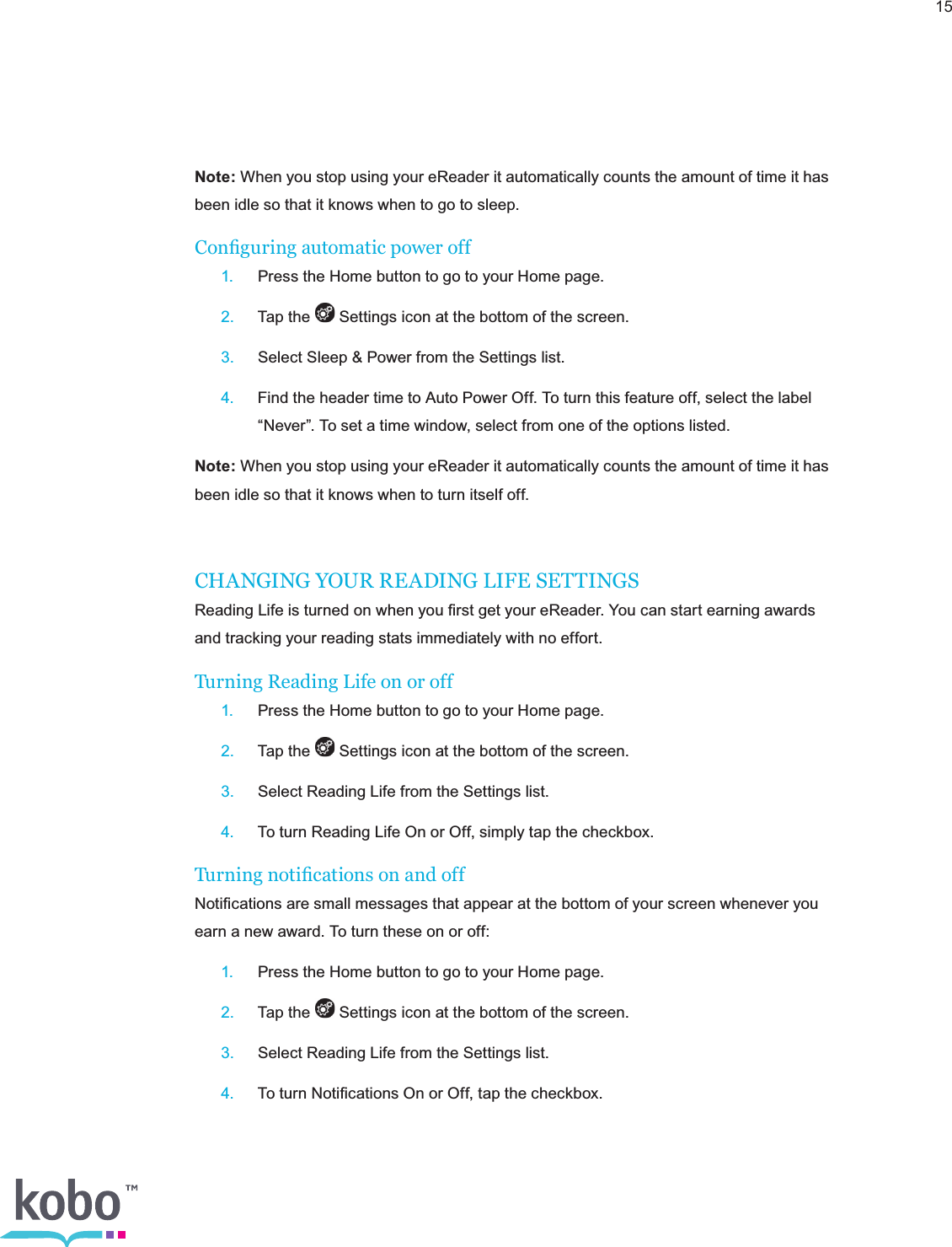 15Note: When you stop using your eReader it automatically counts the amount of time it has been idle so that it knows when to go to sleep.Conguring automatic power off 1.  Press the Home button to go to your Home page. 2.  Tap the   Settings icon at the bottom of the screen. 3.  Select Sleep &amp; Power from the Settings list. 4.  Find the header time to Auto Power Off. To turn this feature off, select the label      “Never”. To set a time window, select from one of the options listed.Note: When you stop using your eReader it automatically counts the amount of time it has been idle so that it knows when to turn itself off. CHANGING YOUR READING LIFE SETTINGSReading Life is turned on when you ﬁrst get your eReader. You can start earning awards and tracking your reading stats immediately with no effort.Turning Reading Life on or off 1.  Press the Home button to go to your Home page. 2.  Tap the   Settings icon at the bottom of the screen. 3.  Select Reading Life from the Settings list. 4.  To turn Reading Life On or Off, simply tap the checkbox.Turning notications on and offNotiﬁcations are small messages that appear at the bottom of your screen whenever you earn a new award. To turn these on or off: 1.  Press the Home button to go to your Home page. 2.  Tap the   Settings icon at the bottom of the screen. 3.  Select Reading Life from the Settings list. 4.  To turn Notiﬁcations On or Off, tap the checkbox.