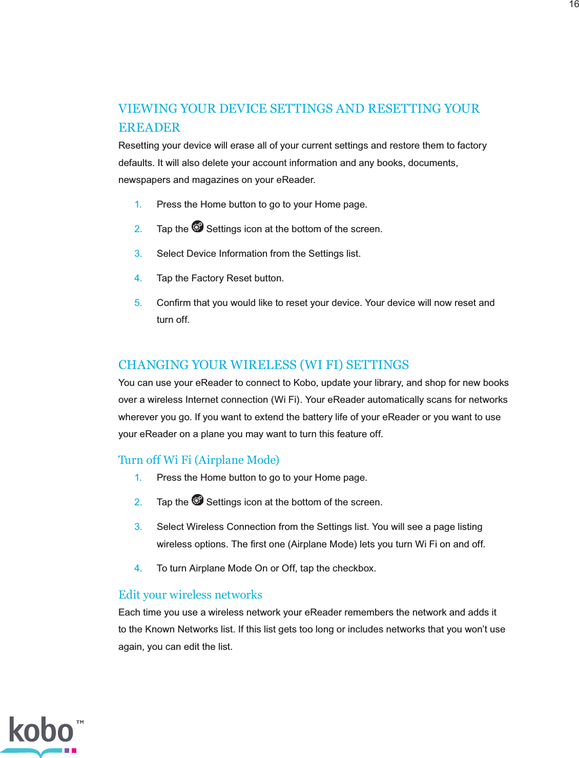 16VIEWING YOUR DEVICE SETTINGS AND RESETTING YOUR EREADERResetting your device will erase all of your current settings and restore them to factory defaults. It will also delete your account information and any books, documents, newspapers and magazines on your eReader. 1.  Press the Home button to go to your Home page. 2.  Tap the   Settings icon at the bottom of the screen. 3.  Select Device Information from the Settings list. 4.  Tap the Factory Reset button. 5.  Conﬁrm that you would like to reset your device. Your device will now reset and      turn off.CHANGING YOUR WIRELESS (WI FI) SETTINGSYou can use your eReader to connect to Kobo, update your library, and shop for new books over a wireless Internet connection (Wi Fi). Your eReader automatically scans for networks wherever you go. If you want to extend the battery life of your eReader or you want to use your eReader on a plane you may want to turn this feature off.Turn off Wi Fi (Airplane Mode) 1.  Press the Home button to go to your Home page. 2.  Tap the   Settings icon at the bottom of the screen. 3.  Select Wireless Connection from the Settings list. You will see a page listing      wireless options. The ﬁrst one (Airplane Mode) lets you turn Wi Fi on and off. 4.  To turn Airplane Mode On or Off, tap the checkbox.Edit your wireless networksEach time you use a wireless network your eReader remembers the network and adds it to the Known Networks list. If this list gets too long or includes networks that you won’t use again, you can edit the list.