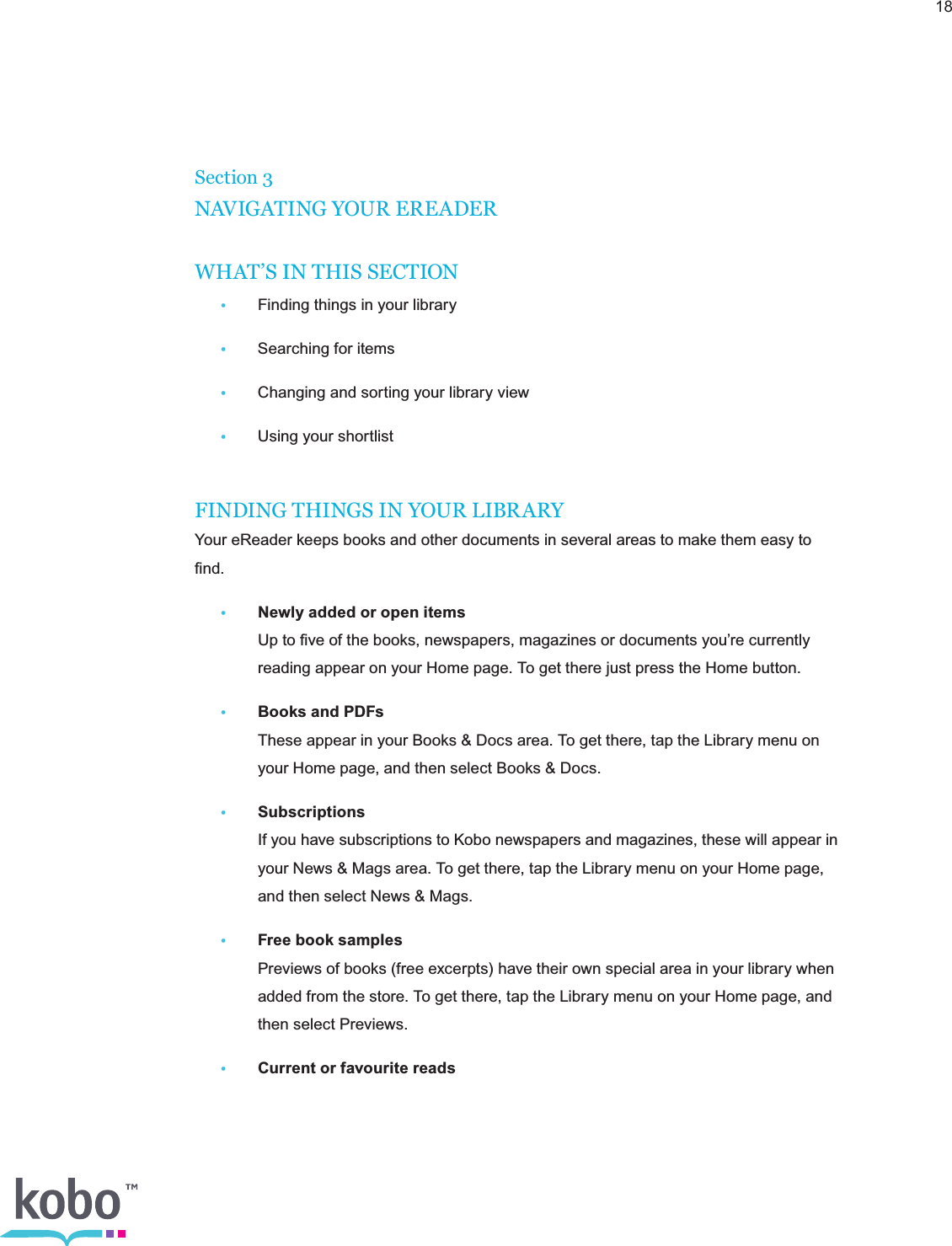 18Section 3NAVIGATING YOUR EREADERWHAT’S IN THIS SECTION • Finding things in your library•  Searching for items•  Changing and sorting your library view•  Using your shortlistFINDING THINGS IN YOUR LIBRARYYour eReader keeps books and other documents in several areas to make them easy to ﬁnd. • Newly added or open items    Up to ﬁve of the books, newspapers, magazines or documents you’re currently      reading appear on your Home page. To get there just press the Home button.• Books and PDFs    These appear in your Books &amp; Docs area. To get there, tap the Library menu on      your Home page, and then select Books &amp; Docs.• Subscriptions    If you have subscriptions to Kobo newspapers and magazines, these will appear in      your News &amp; Mags area. To get there, tap the Library menu on your Home page,      and then select News &amp; Mags.• Free book samples    Previews of books (free excerpts) have their own special area in your library when      added from the store. To get there, tap the Library menu on your Home page, and      then select Previews.• Current or favourite reads 