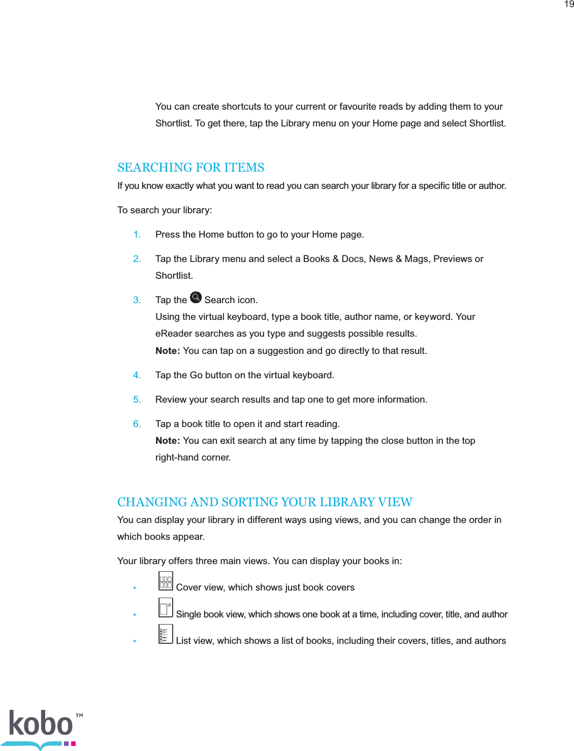 19   You can create shortcuts to your current or favourite reads by adding them to your      Shortlist. To get there, tap the Library menu on your Home page and select Shortlist.SEARCHING FOR ITEMSIf you know exactly what you want to read you can search your library for a speciﬁc title or author.To search your library: 1.  Press the Home button to go to your Home page. 2.  Tap the Library menu and select a Books &amp; Docs, News &amp; Mags, Previews or     Shortlist. 3.  Tap the   Search icon.     Using the virtual keyboard, type a book title, author name, or keyword. Your        eReader searches as you type and suggests possible results.    Note: You can tap on a suggestion and go directly to that result. 4.  Tap the Go button on the virtual keyboard. 5.  Review your search results and tap one to get more information. 6.  Tap a book title to open it and start reading.    Note: You can exit search at any time by tapping the close button in the top      right-hand corner.CHANGING AND SORTING YOUR LIBRARY VIEWYou can display your library in different ways using views, and you can change the order in which books appear.Your library offers three main views. You can display your books in:•   Cover view, which shows just book covers•   Single book view, which shows one book at a time, including cover, title, and author•   List view, which shows a list of books, including their covers, titles, and authors