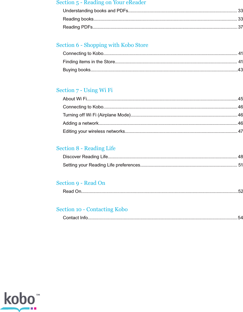 Section 5 - Reading on Your eReader   Understanding books and PDFs........................................................................................... 33   Reading  books........................................................................................................................ 33   Reading  PDFs......................................................................................................................... 37 Section 6 - Shopping with Kobo Store   Connecting to Kobo................................................................................................................ 41   Finding items in the Store...................................................................................................... 41   Buying books...........................................................................................................................43  Section 7 - Using Wi Fi   About Wi Fi.............................................................................................................................. 45   Connecting to Kobo................................................................................................................ 46   Turning off Wi Fi (Airplane Mode)......................................................................................... 46   Adding a network.................................................................................................................... 46  Editing your wireless networks.............................................................................................. 47  Section 8 - Reading Life   Discover Reading Life............................................................................................................ 48   Setting your Reading Life preferences................................................................................. 51 Section 9 - Read On  Read On...................................................................................................................................52  Section 10 - Contacting Kobo   Contact  Info............................................................................................................................. 54  