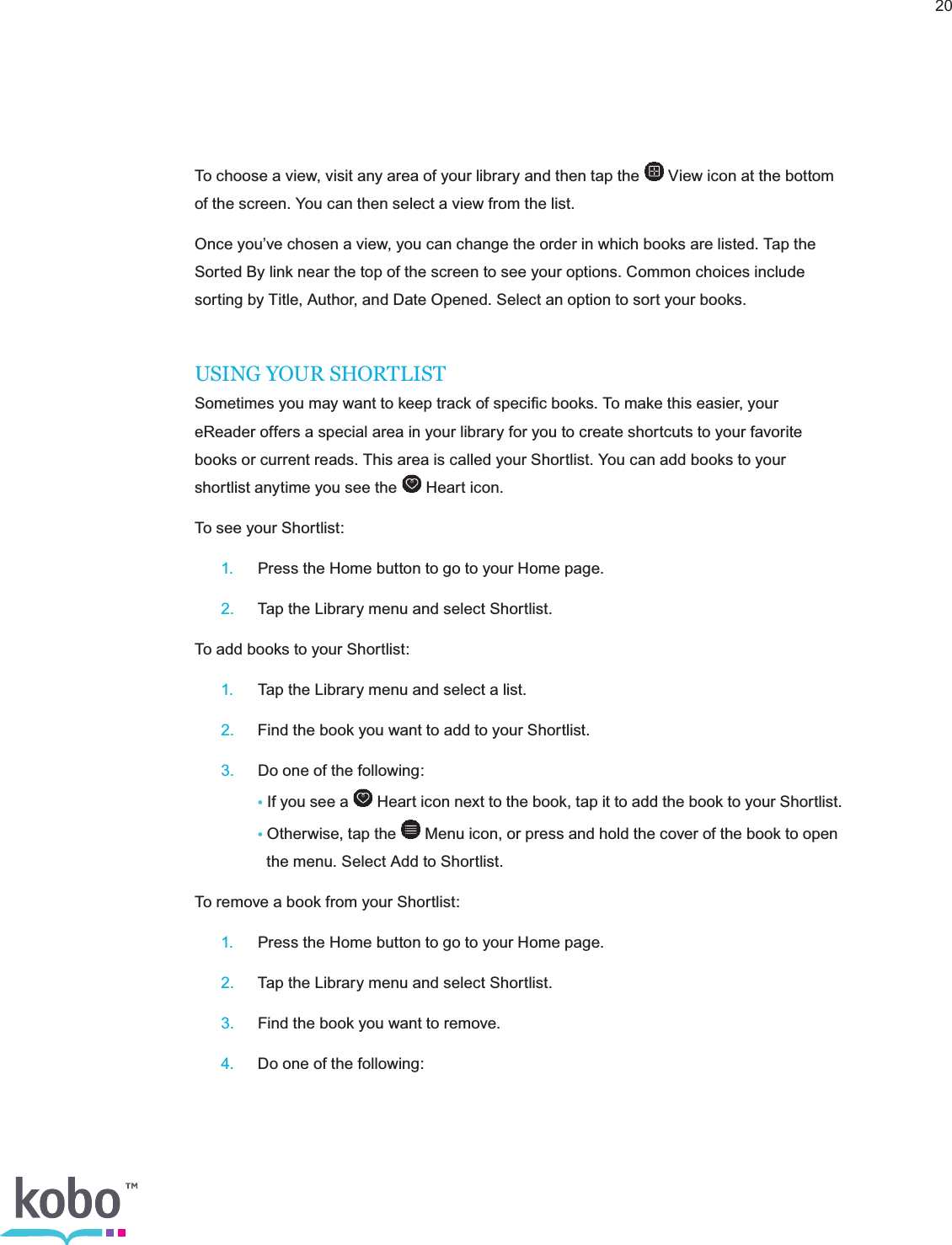20To choose a view, visit any area of your library and then tap the   View icon at the bottom of the screen. You can then select a view from the list.Once you’ve chosen a view, you can change the order in which books are listed. Tap the Sorted By link near the top of the screen to see your options. Common choices include sorting by Title, Author, and Date Opened. Select an option to sort your books.USING YOUR SHORTLISTSometimes you may want to keep track of speciﬁc books. To make this easier, your eReader offers a special area in your library for you to create shortcuts to your favorite books or current reads. This area is called your Shortlist. You can add books to your shortlist anytime you see the   Heart icon.To see your Shortlist: 1.  Press the Home button to go to your Home page. 2.  Tap the Library menu and select Shortlist.To add books to your Shortlist: 1.  Tap the Library menu and select a list. 2.  Find the book you want to add to your Shortlist. 3.  Do one of the following:    • If you see a   Heart icon next to the book, tap it to add the book to your Shortlist.    • Otherwise, tap the   Menu icon, or press and hold the cover of the book to open        the menu. Select Add to Shortlist.To remove a book from your Shortlist: 1.  Press the Home button to go to your Home page. 2.  Tap the Library menu and select Shortlist. 3.  Find the book you want to remove. 4.  Do one of the following: 