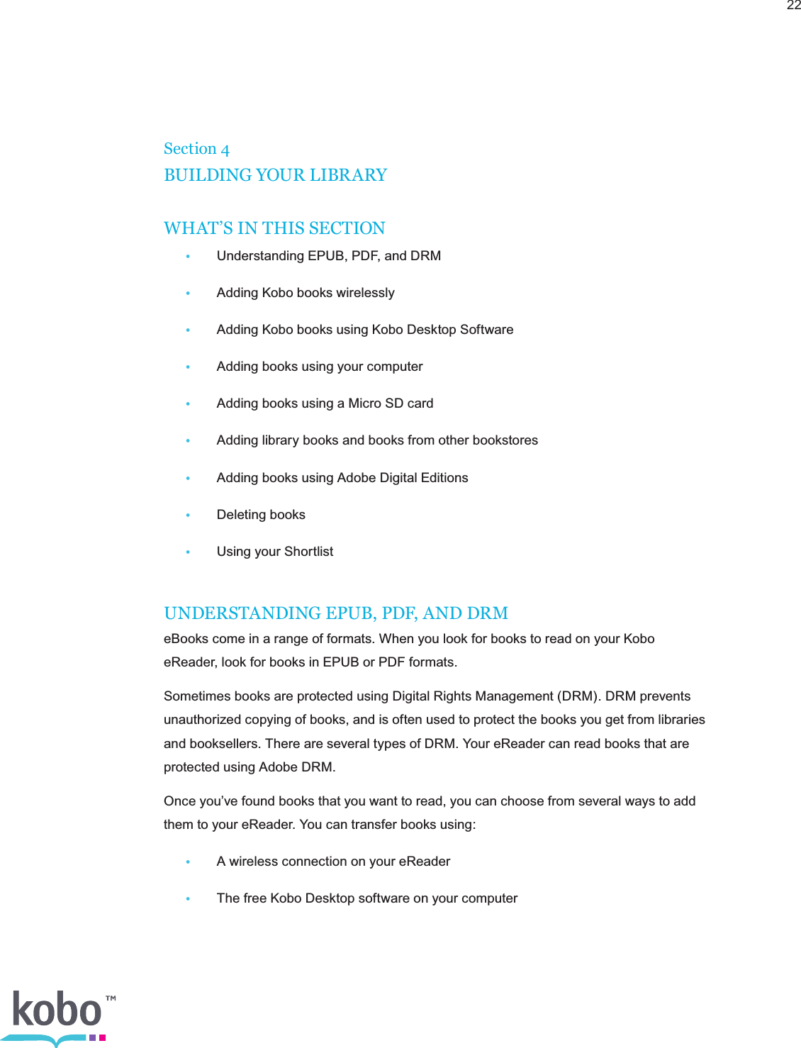 22Section 4BUILDING YOUR LIBRARYWHAT’S IN THIS SECTION•  Understanding EPUB, PDF, and DRM•  Adding Kobo books wirelessly•  Adding Kobo books using Kobo Desktop Software•  Adding books using your computer•  Adding books using a Micro SD card•  Adding library books and books from other bookstores•  Adding books using Adobe Digital Editions•  Deleting books•  Using your ShortlistUNDERSTANDING EPUB, PDF, AND DRMeBooks come in a range of formats. When you look for books to read on your Kobo eReader, look for books in EPUB or PDF formats.Sometimes books are protected using Digital Rights Management (DRM). DRM prevents unauthorized copying of books, and is often used to protect the books you get from libraries and booksellers. There are several types of DRM. Your eReader can read books that are protected using Adobe DRM.Once you’ve found books that you want to read, you can choose from several ways to add them to your eReader. You can transfer books using:•  A wireless connection on your eReader•  The free Kobo Desktop software on your computer