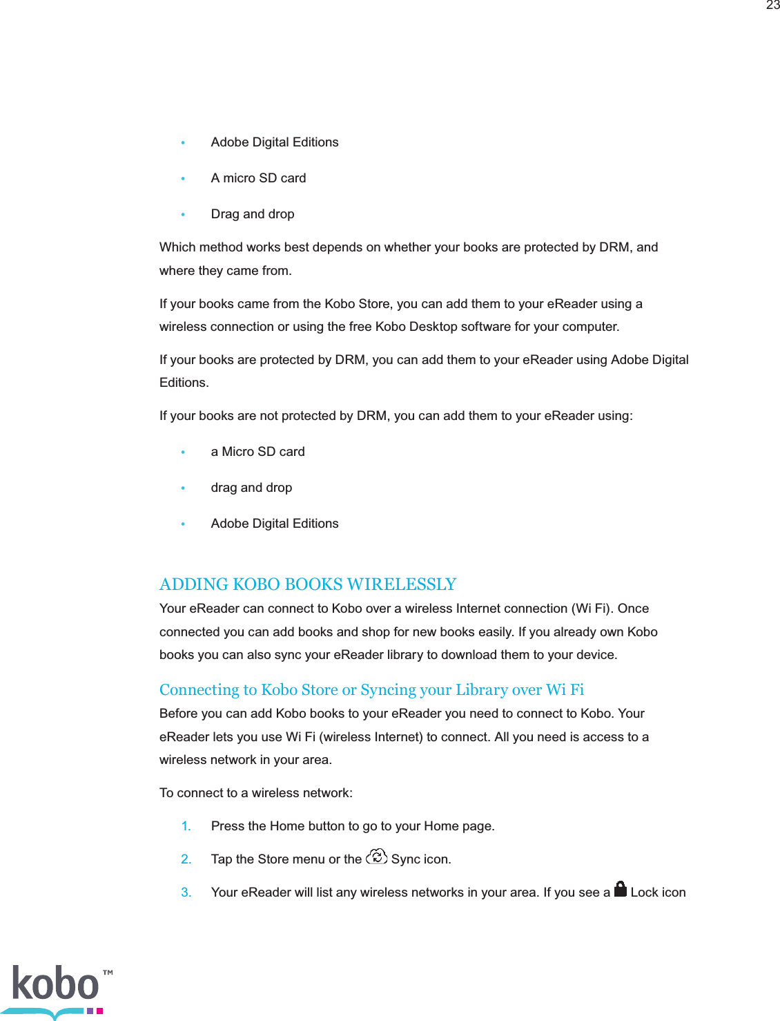 23•  Adobe Digital Editions•  A micro SD card•  Drag and dropWhich method works best depends on whether your books are protected by DRM, and where they came from.If your books came from the Kobo Store, you can add them to your eReader using a wireless connection or using the free Kobo Desktop software for your computer.If your books are protected by DRM, you can add them to your eReader using Adobe Digital Editions.If your books are not protected by DRM, you can add them to your eReader using:•  a Micro SD card•  drag and drop•  Adobe Digital EditionsADDING KOBO BOOKS WIRELESSLYYour eReader can connect to Kobo over a wireless Internet connection (Wi Fi). Once connected you can add books and shop for new books easily. If you already own Kobo books you can also sync your eReader library to download them to your device.Connecting to Kobo Store or Syncing your Library over Wi FiBefore you can add Kobo books to your eReader you need to connect to Kobo. Your eReader lets you use Wi Fi (wireless Internet) to connect. All you need is access to a wireless network in your area.To connect to a wireless network: 1.  Press the Home button to go to your Home page. 2.  Tap the Store menu or the   Sync icon. 3.  Your eReader will list any wireless networks in your area. If you see a   Lock icon  