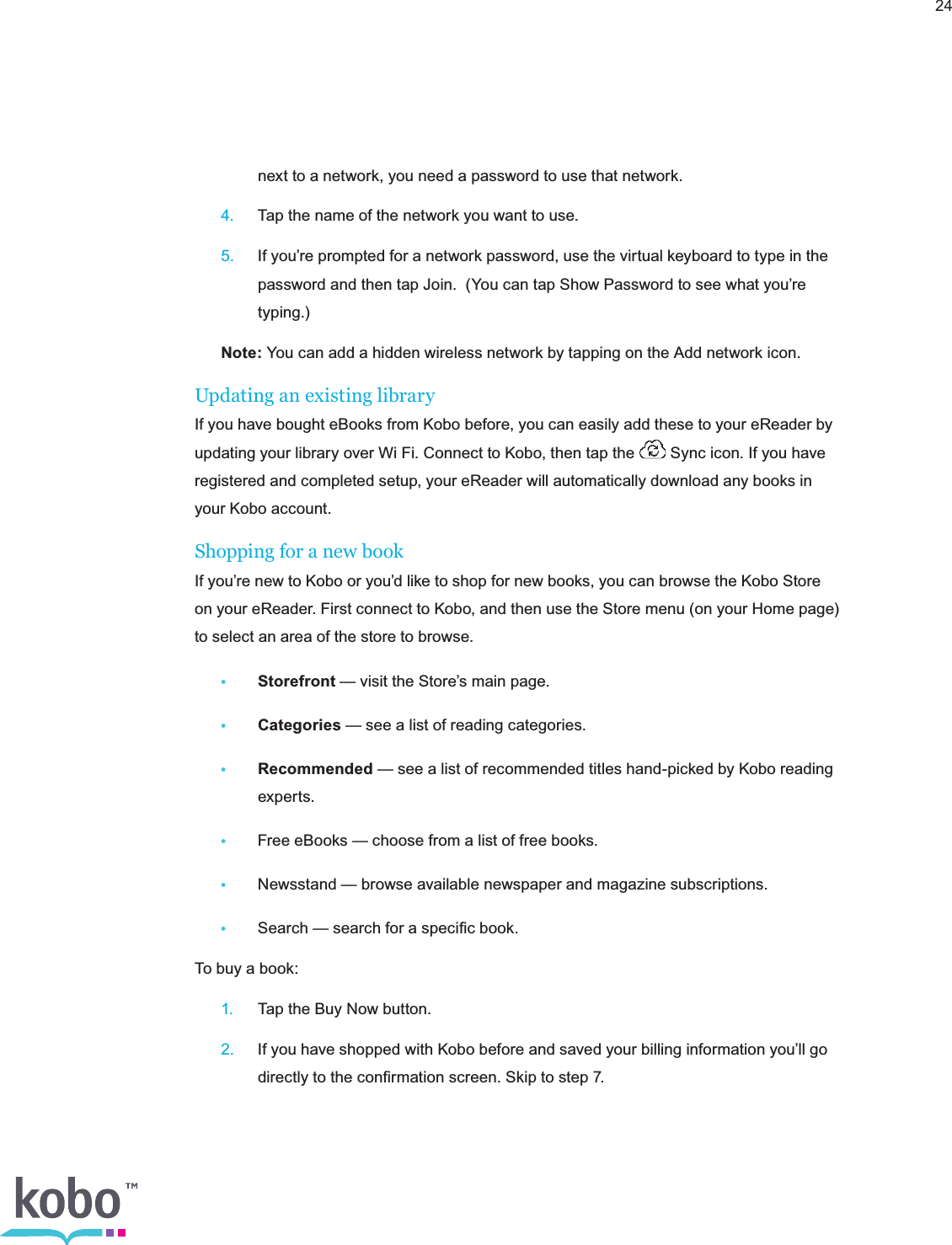 24    next to a network, you need a password to use that network. 4.  Tap the name of the network you want to use. 5.  If you’re prompted for a network password, use the virtual keyboard to type in the      password and then tap Join.  (You can tap Show Password to see what you’re     typing.) Note: You can add a hidden wireless network by tapping on the Add network icon. Updating an existing libraryIf you have bought eBooks from Kobo before, you can easily add these to your eReader by updating your library over Wi Fi. Connect to Kobo, then tap the   Sync icon. If you have registered and completed setup, your eReader will automatically download any books in your Kobo account.Shopping for a new bookIf you’re new to Kobo or you’d like to shop for new books, you can browse the Kobo Store on your eReader. First connect to Kobo, and then use the Store menu (on your Home page) to select an area of the store to browse.• Storefront — visit the Store’s main page.• Categories — see a list of reading categories.• Recommended — see a list of recommended titles hand-picked by Kobo reading     experts.•  Free eBooks — choose from a list of free books.•  Newsstand — browse available newspaper and magazine subscriptions.•  Search — search for a speciﬁc book.To buy a book: 1.  Tap the Buy Now button. 2.  If you have shopped with Kobo before and saved your billing information you’ll go      directly to the conﬁrmation screen. Skip to step 7.