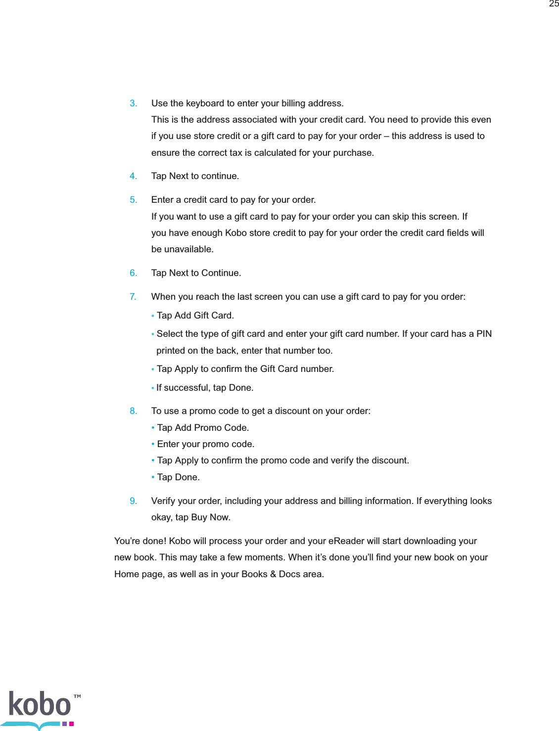 25 3.  Use the keyboard to enter your billing address.     This is the address associated with your credit card. You need to provide this even      if you use store credit or a gift card to pay for your order – this address is used to      ensure the correct tax is calculated for your purchase. 4.  Tap Next to continue. 5.  Enter a credit card to pay for your order.     If you want to use a gift card to pay for your order you can skip this screen. If      you have enough Kobo store credit to pay for your order the credit card ﬁelds will      be unavailable. 6.  Tap Next to Continue. 7.  When you reach the last screen you can use a gift card to pay for you order:    • Tap Add Gift Card.    • Select the type of gift card and enter your gift card number. If your card has a PIN        printed on the back, enter that number too.    • Tap Apply to conﬁrm the Gift Card number.    •If successful, tap Done. 8.  To use a promo code to get a discount on your order:    • Tap Add Promo Code.    • Enter your promo code.    • Tap Apply to conﬁrm the promo code and verify the discount.    • Tap Done. 9.  Verify your order, including your address and billing information. If everything looks      okay, tap Buy Now.You’re done! Kobo will process your order and your eReader will start downloading your new book. This may take a few moments. When it’s done you’ll ﬁnd your new book on your Home page, as well as in your Books &amp; Docs area.