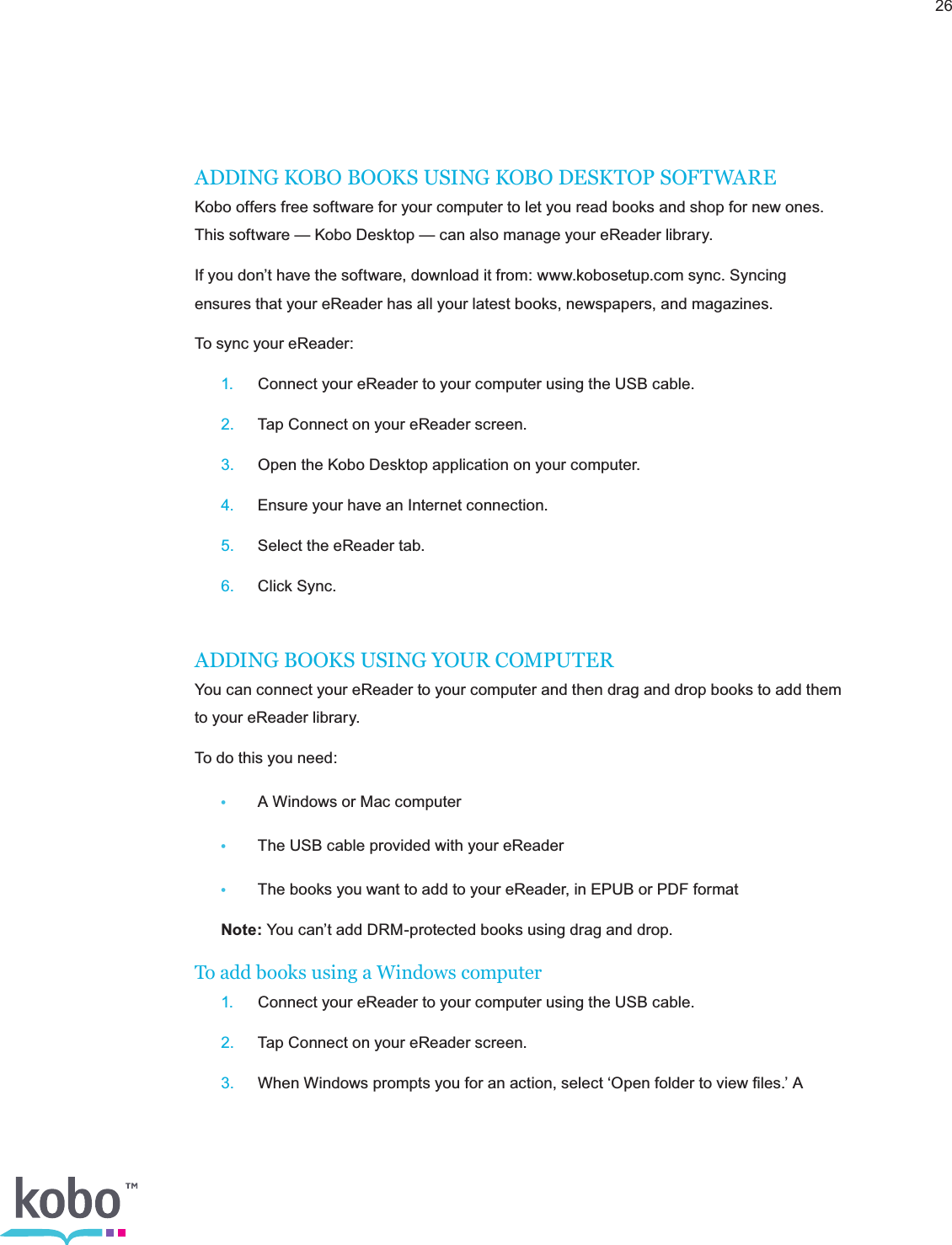 26ADDING KOBO BOOKS USING KOBO DESKTOP SOFTWAREKobo offers free software for your computer to let you read books and shop for new ones. This software — Kobo Desktop — can also manage your eReader library.If you don’t have the software, download it from: www.kobosetup.com sync. Syncing ensures that your eReader has all your latest books, newspapers, and magazines.To sync your eReader: 1.  Connect your eReader to your computer using the USB cable. 2.  Tap Connect on your eReader screen. 3.  Open the Kobo Desktop application on your computer. 4.  Ensure your have an Internet connection. 5.  Select the eReader tab. 6.  Click Sync.ADDING BOOKS USING YOUR COMPUTERYou can connect your eReader to your computer and then drag and drop books to add them to your eReader library.To do this you need:•  A Windows or Mac computer•  The USB cable provided with your eReader•  The books you want to add to your eReader, in EPUB or PDF format Note: You can’t add DRM-protected books using drag and drop.To add books using a Windows computer 1.  Connect your eReader to your computer using the USB cable. 2.  Tap Connect on your eReader screen. 3.  When Windows prompts you for an action, select ‘Open folder to view ﬁles.’ A  