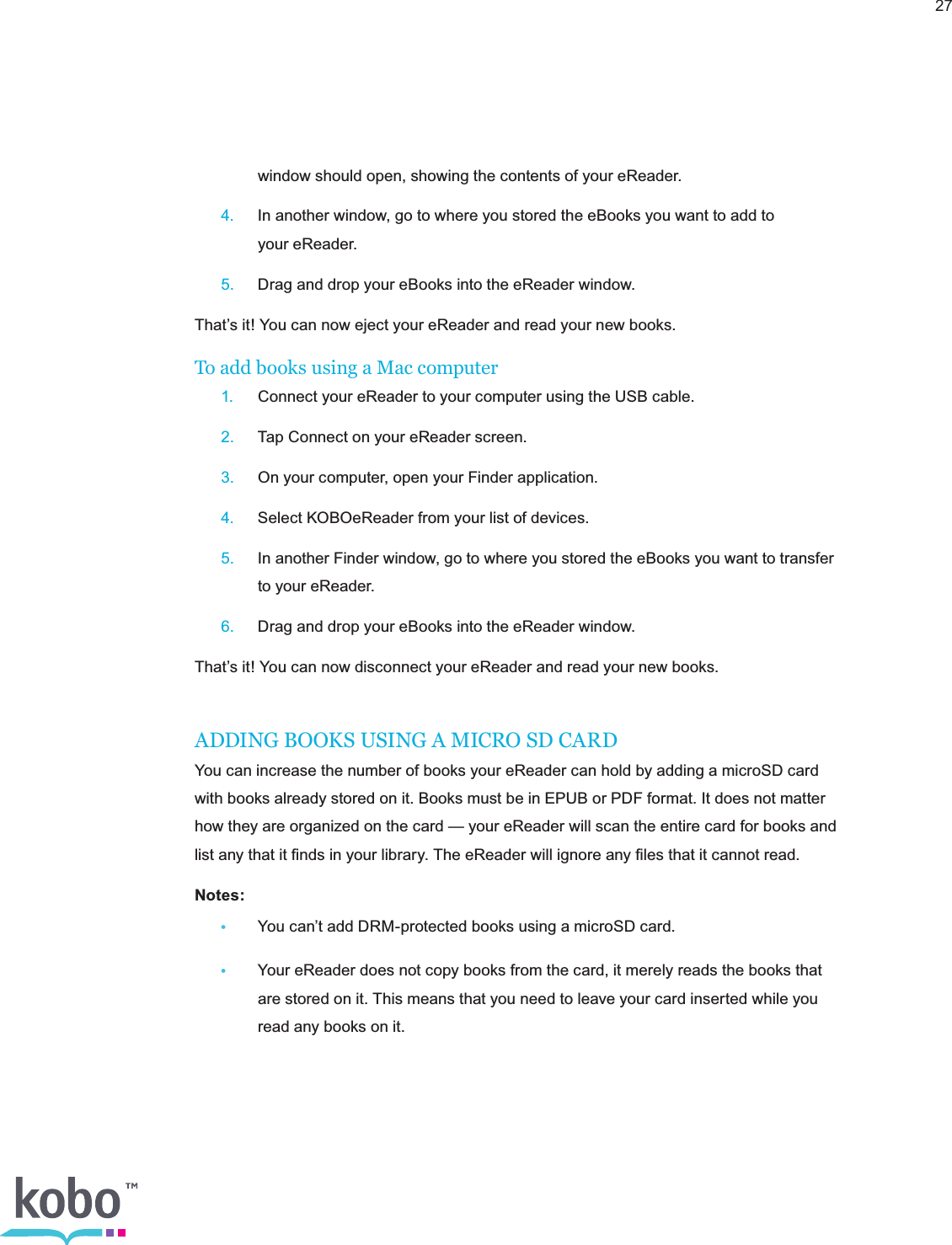 27    window should open, showing the contents of your eReader. 4.  In another window, go to where you stored the eBooks you want to add to      your eReader. 5.  Drag and drop your eBooks into the eReader window.That’s it! You can now eject your eReader and read your new books.To add books using a Mac computer 1.  Connect your eReader to your computer using the USB cable. 2.  Tap Connect on your eReader screen. 3.  On your computer, open your Finder application. 4.  Select KOBOeReader from your list of devices. 5.  In another Finder window, go to where you stored the eBooks you want to transfer      to your eReader. 6.  Drag and drop your eBooks into the eReader window.That’s it! You can now disconnect your eReader and read your new books.ADDING BOOKS USING A MICRO SD CARDYou can increase the number of books your eReader can hold by adding a microSD card with books already stored on it. Books must be in EPUB or PDF format. It does not matter how they are organized on the card — your eReader will scan the entire card for books and list any that it ﬁnds in your library. The eReader will ignore any ﬁles that it cannot read.Notes:  •  You can’t add DRM-protected books using a microSD card.•  Your eReader does not copy books from the card, it merely reads the books that      are stored on it. This means that you need to leave your card inserted while you      read any books on it.