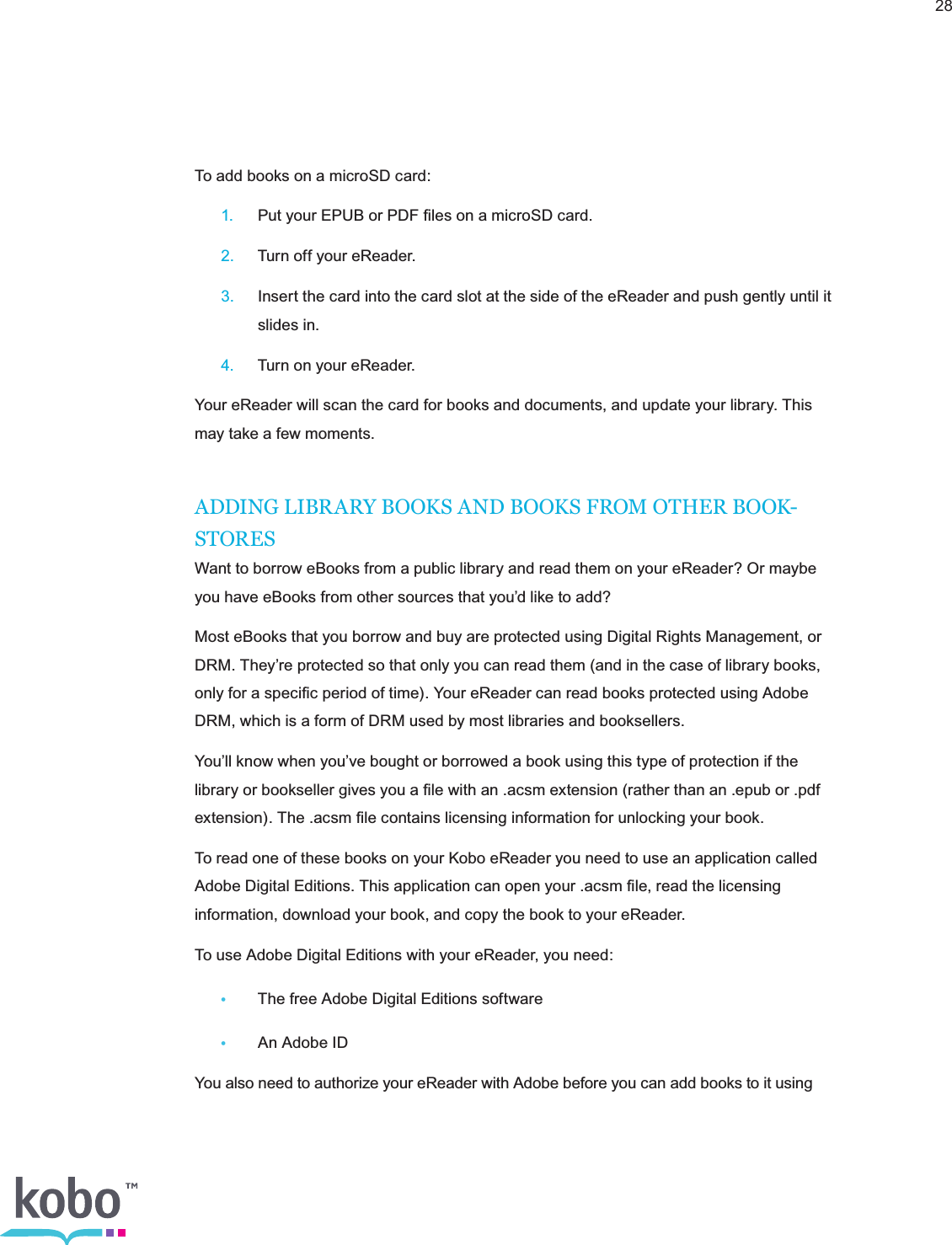 28To add books on a microSD card: 1.  Put your EPUB or PDF ﬁles on a microSD card. 2.  Turn off your eReader. 3.  Insert the card into the card slot at the side of the eReader and push gently until it      slides in. 4.  Turn on your eReader.Your eReader will scan the card for books and documents, and update your library. This may take a few moments.ADDING LIBRARY BOOKS AND BOOKS FROM OTHER BOOK-STORESWant to borrow eBooks from a public library and read them on your eReader? Or maybe you have eBooks from other sources that you’d like to add?Most eBooks that you borrow and buy are protected using Digital Rights Management, or DRM. They’re protected so that only you can read them (and in the case of library books, only for a speciﬁc period of time). Your eReader can read books protected using Adobe DRM, which is a form of DRM used by most libraries and booksellers.You’ll know when you’ve bought or borrowed a book using this type of protection if the library or bookseller gives you a ﬁle with an .acsm extension (rather than an .epub or .pdf extension). The .acsm ﬁle contains licensing information for unlocking your book.To read one of these books on your Kobo eReader you need to use an application called Adobe Digital Editions. This application can open your .acsm ﬁle, read the licensing information, download your book, and copy the book to your eReader.To use Adobe Digital Editions with your eReader, you need:•  The free Adobe Digital Editions software • An Adobe IDYou also need to authorize your eReader with Adobe before you can add books to it using 
