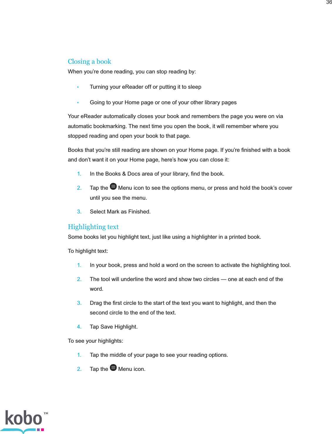 36Closing a bookWhen you’re done reading, you can stop reading by: •  Turning your eReader off or putting it to sleep •  Going to your Home page or one of your other library pagesYour eReader automatically closes your book and remembers the page you were on via automatic bookmarking. The next time you open the book, it will remember where you stopped reading and open your book to that page.Books that you’re still reading are shown on your Home page. If you’re ﬁnished with a book and don’t want it on your Home page, here’s how you can close it: 1.  In the Books &amp; Docs area of your library, ﬁnd the book. 2.  Tap the   Menu icon to see the options menu, or press and hold the book’s cover      until you see the menu. 3.  Select Mark as Finished.Highlighting textSome books let you highlight text, just like using a highlighter in a printed book.To highlight text: 1.  In your book, press and hold a word on the screen to activate the highlighting tool. 2.  The tool will underline the word and show two circles — one at each end of the     word. 3.  Drag the ﬁrst circle to the start of the text you want to highlight, and then the      second circle to the end of the text. 4.  Tap Save Highlight.To see your highlights: 1.  Tap the middle of your page to see your reading options. 2.  Tap the   Menu icon.