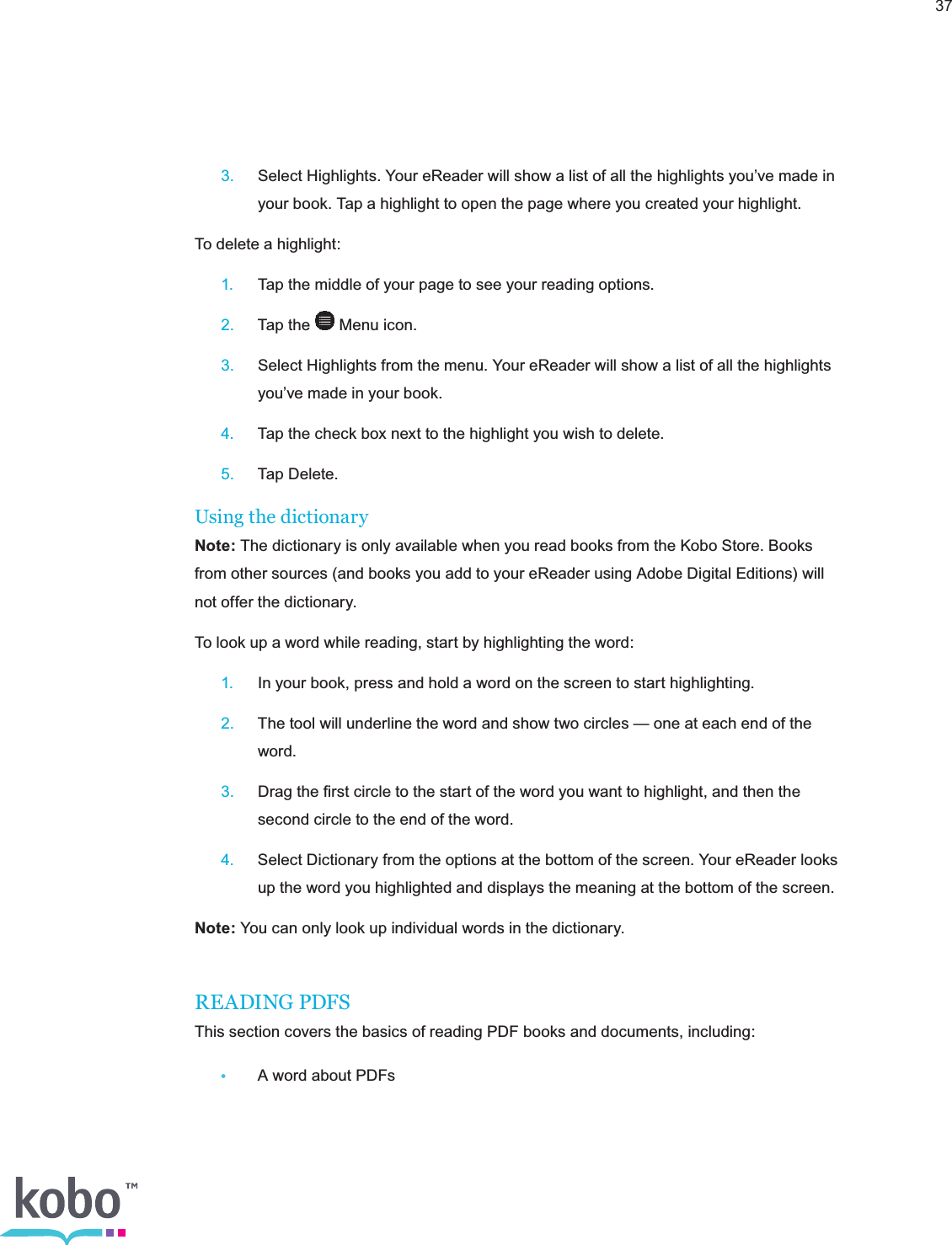 37 3.  Select Highlights. Your eReader will show a list of all the highlights you’ve made in      your book. Tap a highlight to open the page where you created your highlight.To delete a highlight: 1.  Tap the middle of your page to see your reading options. 2.  Tap the   Menu icon. 3.  Select Highlights from the menu. Your eReader will show a list of all the highlights      you’ve made in your book. 4.  Tap the check box next to the highlight you wish to delete. 5.  Tap Delete.Using the dictionaryNote: The dictionary is only available when you read books from the Kobo Store. Books from other sources (and books you add to your eReader using Adobe Digital Editions) will not offer the dictionary.To look up a word while reading, start by highlighting the word: 1.  In your book, press and hold a word on the screen to start highlighting. 2.  The tool will underline the word and show two circles — one at each end of the     word. 3.  Drag the ﬁrst circle to the start of the word you want to highlight, and then the      second circle to the end of the word. 4.  Select Dictionary from the options at the bottom of the screen. Your eReader looks      up the word you highlighted and displays the meaning at the bottom of the screen.Note: You can only look up individual words in the dictionary.READING PDFSThis section covers the basics of reading PDF books and documents, including: •  A word about PDFs