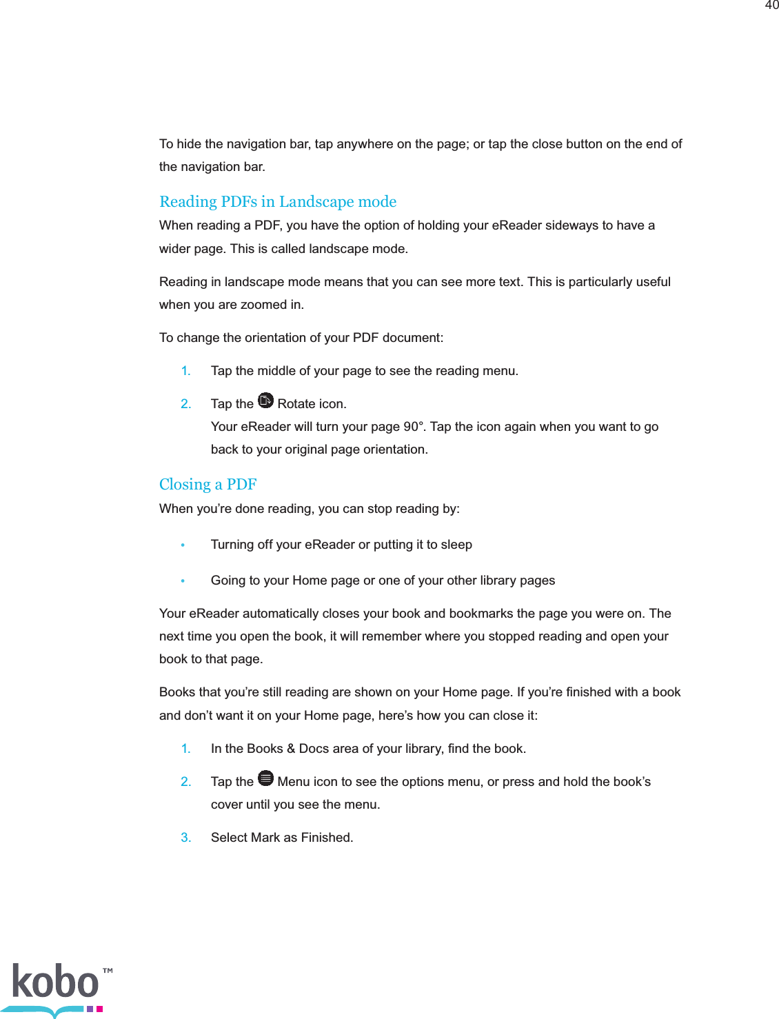 40To hide the navigation bar, tap anywhere on the page; or tap the close button on the end of the navigation bar.Reading PDFs in Landscape modeWhen reading a PDF, you have the option of holding your eReader sideways to have a wider page. This is called landscape mode.  Reading in landscape mode means that you can see more text. This is particularly useful when you are zoomed in.To change the orientation of your PDF document: 1. Tap the middle of your page to see the reading menu. 2.  Tap the   Rotate icon.     Your eReader will turn your page 90°. Tap the icon again when you want to go      back to your original page orientation.Closing a PDFWhen you’re done reading, you can stop reading by: •  Turning off your eReader or putting it to sleep•  Going to your Home page or one of your other library pagesYour eReader automatically closes your book and bookmarks the page you were on. The next time you open the book, it will remember where you stopped reading and open your book to that page.Books that you’re still reading are shown on your Home page. If you’re ﬁnished with a book and don’t want it on your Home page, here’s how you can close it: 1.  In the Books &amp; Docs area of your library, ﬁnd the book. 2.  Tap the   Menu icon to see the options menu, or press and hold the book’s      cover until you see the menu. 3.  Select Mark as Finished.