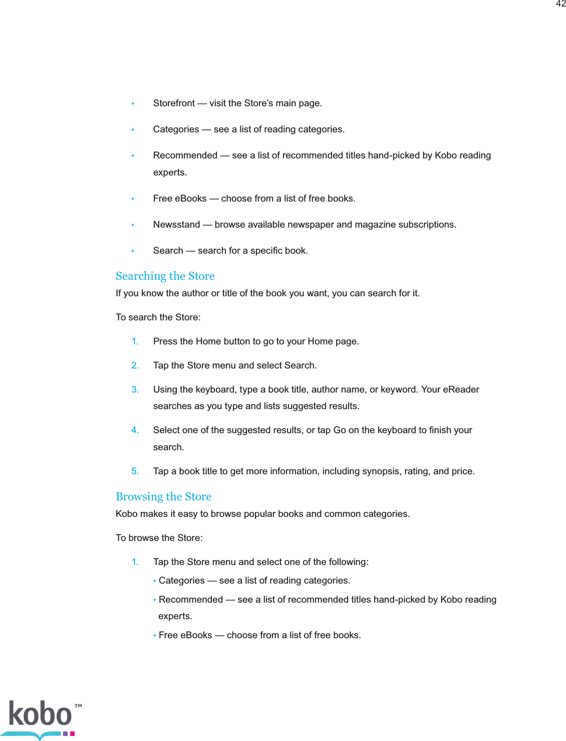 42•  Storefront — visit the Store’s main page.•  Categories — see a list of reading categories.•  Recommended — see a list of recommended titles hand-picked by Kobo reading     experts.•  Free eBooks — choose from a list of free books.•  Newsstand — browse available newspaper and magazine subscriptions.•  Search — search for a speciﬁc book.Searching the StoreIf you know the author or title of the book you want, you can search for it.To search the Store: 1.  Press the Home button to go to your Home page. 2.  Tap the Store menu and select Search. 3.  Using the keyboard, type a book title, author name, or keyword. Your eReader      searches as you type and lists suggested results. 4.  Select one of the suggested results, or tap Go on the keyboard to ﬁnish your     search. 5.  Tap a book title to get more information, including synopsis, rating, and price.Browsing the StoreKobo makes it easy to browse popular books and common categories.To browse the Store: 1.  Tap the Store menu and select one of the following:    • Categories — see a list of reading categories.    • Recommended — see a list of recommended titles hand-picked by Kobo reading        experts.    • Free eBooks — choose from a list of free books.