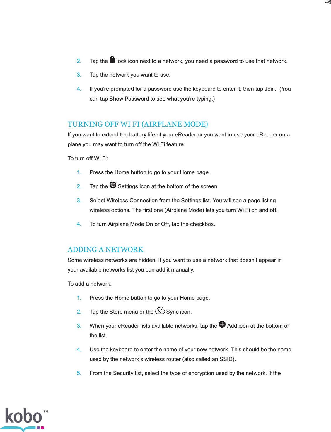 46 2.  Tap the   lock icon next to a network, you need a password to use that network. 3.  Tap the network you want to use. 4.  If you’re prompted for a password use the keyboard to enter it, then tap Join.  (You      can tap Show Password to see what you’re typing.)TURNING OFF WI FI (AIRPLANE MODE)If you want to extend the battery life of your eReader or you want to use your eReader on a plane you may want to turn off the Wi Fi feature.To turn off Wi Fi: 1.  Press the Home button to go to your Home page. 2.  Tap the   Settings icon at the bottom of the screen. 3.  Select Wireless Connection from the Settings list. You will see a page listing      wireless options. The ﬁrst one (Airplane Mode) lets you turn Wi Fi on and off. 4.  To turn Airplane Mode On or Off, tap the checkbox.ADDING A NETWORKSome wireless networks are hidden. If you want to use a network that doesn’t appear in your available networks list you can add it manually.To add a network: 1.  Press the Home button to go to your Home page. 2.  Tap the Store menu or the   Sync icon. 3.  When your eReader lists available networks, tap the   Add icon at the bottom of      the list. 4.  Use the keyboard to enter the name of your new network. This should be the name      used by the network’s wireless router (also called an SSID). 5.  From the Security list, select the type of encryption used by the network. If the  