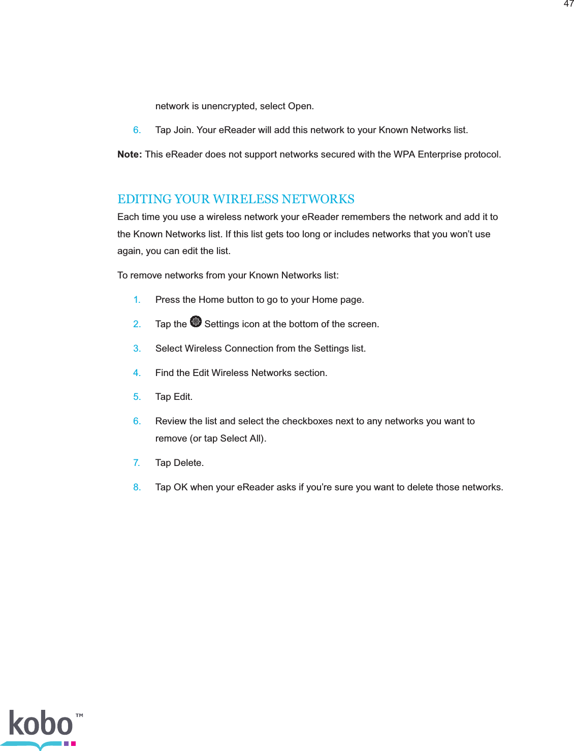 47    network is unencrypted, select Open. 6.  Tap Join. Your eReader will add this network to your Known Networks list.Note: This eReader does not support networks secured with the WPA Enterprise protocol.EDITING YOUR WIRELESS NETWORKSEach time you use a wireless network your eReader remembers the network and add it to the Known Networks list. If this list gets too long or includes networks that you won’t use again, you can edit the list.To remove networks from your Known Networks list: 1.  Press the Home button to go to your Home page. 2.  Tap the   Settings icon at the bottom of the screen. 3.  Select Wireless Connection from the Settings list. 4.  Find the Edit Wireless Networks section. 5.  Tap Edit. 6.  Review the list and select the checkboxes next to any networks you want to      remove (or tap Select All). 7.  Tap Delete. 8.  Tap OK when your eReader asks if you’re sure you want to delete those networks.