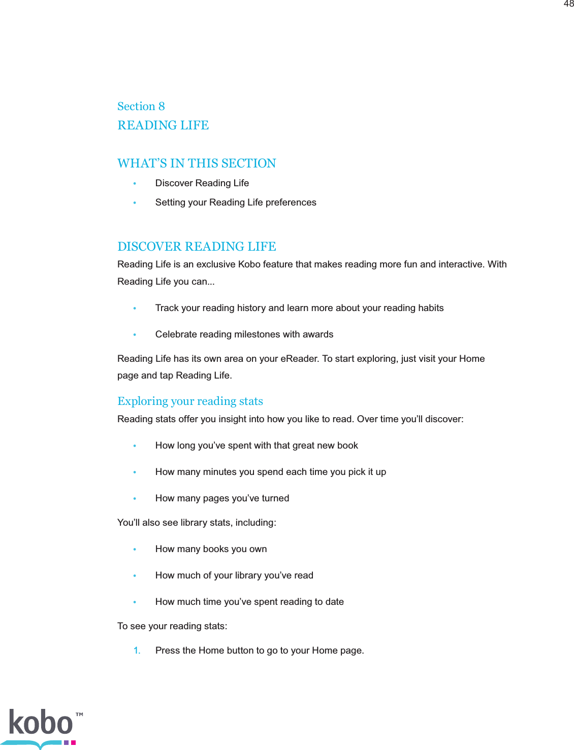 48Section 8READING LIFEWHAT’S IN THIS SECTION•  Discover Reading Life  •  Setting your Reading Life preferencesDISCOVER READING LIFEReading Life is an exclusive Kobo feature that makes reading more fun and interactive. With Reading Life you can...•  Track your reading history and learn more about your reading habits•  Celebrate reading milestones with awardsReading Life has its own area on your eReader. To start exploring, just visit your Home page and tap Reading Life.Exploring your reading statsReading stats offer you insight into how you like to read. Over time you’ll discover:•  How long you’ve spent with that great new book•  How many minutes you spend each time you pick it up•  How many pages you’ve turnedYou’ll also see library stats, including:•  How many books you own•  How much of your library you’ve read•  How much time you’ve spent reading to dateTo see your reading stats: 1.  Press the Home button to go to your Home page.