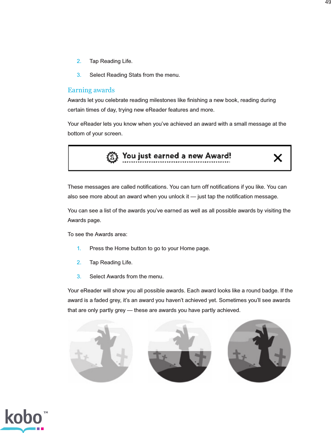 49 2.  Tap Reading Life. 3.  Select Reading Stats from the menu.Earning awardsAwards let you celebrate reading milestones like ﬁnishing a new book, reading during certain times of day, trying new eReader features and more.Your eReader lets you know when you’ve achieved an award with a small message at the bottom of your screen.These messages are called notiﬁcations. You can turn off notiﬁcations if you like. You can also see more about an award when you unlock it — just tap the notiﬁcation message.You can see a list of the awards you’ve earned as well as all possible awards by visiting the Awards page.To see the Awards area: 1.  Press the Home button to go to your Home page. 2.  Tap Reading Life. 3.  Select Awards from the menu.Your eReader will show you all possible awards. Each award looks like a round badge. If the award is a faded grey, it’s an award you haven’t achieved yet. Sometimes you’ll see awards that are only partly grey — these are awards you have partly achieved.