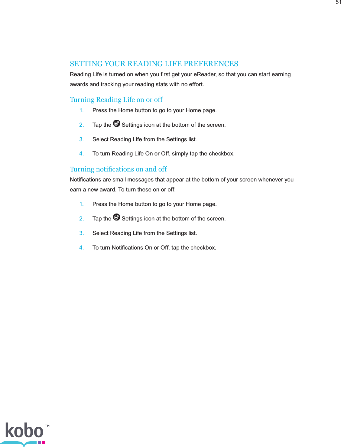 51SETTING YOUR READING LIFE PREFERENCESReading Life is turned on when you ﬁrst get your eReader, so that you can start earning awards and tracking your reading stats with no effort.Turning Reading Life on or off 1. Press the Home button to go to your Home page. 2.  Tap the   Settings icon at the bottom of the screen. 3.  Select Reading Life from the Settings list. 4.  To turn Reading Life On or Off, simply tap the checkbox.Turning notications on and offNotiﬁcations are small messages that appear at the bottom of your screen whenever you earn a new award. To turn these on or off: 1.  Press the Home button to go to your Home page. 2.  Tap the   Settings icon at the bottom of the screen. 3.  Select Reading Life from the Settings list. 4.  To turn Notiﬁcations On or Off, tap the checkbox.