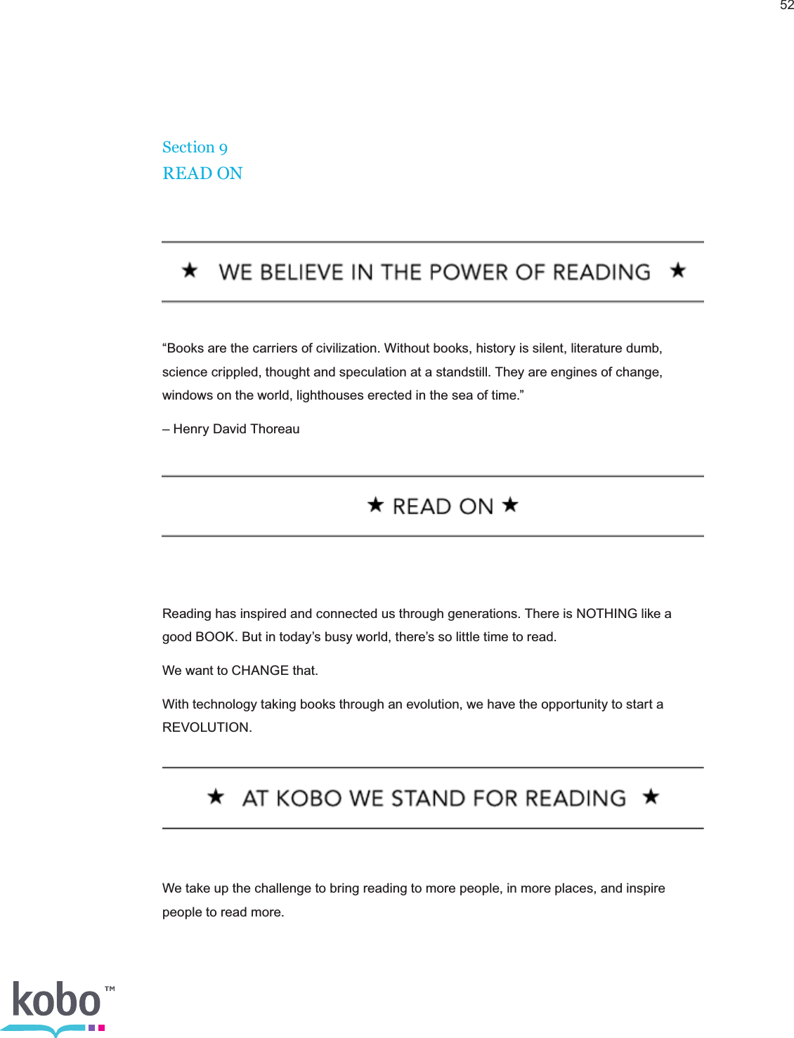52Section 9READ ON“Books are the carriers of civilization. Without books, history is silent, literature dumb, science crippled, thought and speculation at a standstill. They are engines of change, windows on the world, lighthouses erected in the sea of time.”– Henry David ThoreauReading has inspired and connected us through generations. There is NOTHING like a good BOOK. But in today’s busy world, there’s so little time to read.We want to CHANGE that.With technology taking books through an evolution, we have the opportunity to start a REVOLUTION.We take up the challenge to bring reading to more people, in more places, and inspire people to read more.