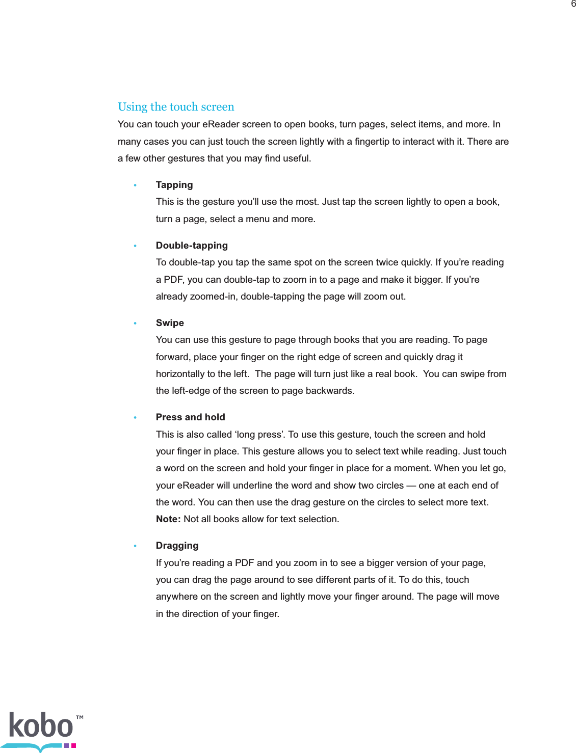 6Using the touch screenYou can touch your eReader screen to open books, turn pages, select items, and more. In many cases you can just touch the screen lightly with a ﬁngertip to interact with it. There are a few other gestures that you may ﬁnd useful.• Tapping    This is the gesture you’ll use the most. Just tap the screen lightly to open a book,      turn a page, select a menu and more.• Double-tapping    To double-tap you tap the same spot on the screen twice quickly. If you’re reading      a PDF, you can double-tap to zoom in to a page and make it bigger. If you’re      already zoomed-in, double-tapping the page will zoom out. • Swipe    You can use this gesture to page through books that you are reading. To page      forward, place your ﬁnger on the right edge of screen and quickly drag it      horizontally to the left.  The page will turn just like a real book.  You can swipe from      the left-edge of the screen to page backwards. •  Press and hold    This is also called ‘long press’. To use this gesture, touch the screen and hold      your ﬁnger in place. This gesture allows you to select text while reading. Just touch      a word on the screen and hold your ﬁnger in place for a moment. When you let go,      your eReader will underline the word and show two circles — one at each end of      the word. You can then use the drag gesture on the circles to select more text.     Note: Not all books allow for text selection.• Dragging     If you’re reading a PDF and you zoom in to see a bigger version of your page,      you can drag the page around to see different parts of it. To do this, touch      anywhere on the screen and lightly move your ﬁnger around. The page will move      in the direction of your ﬁnger.