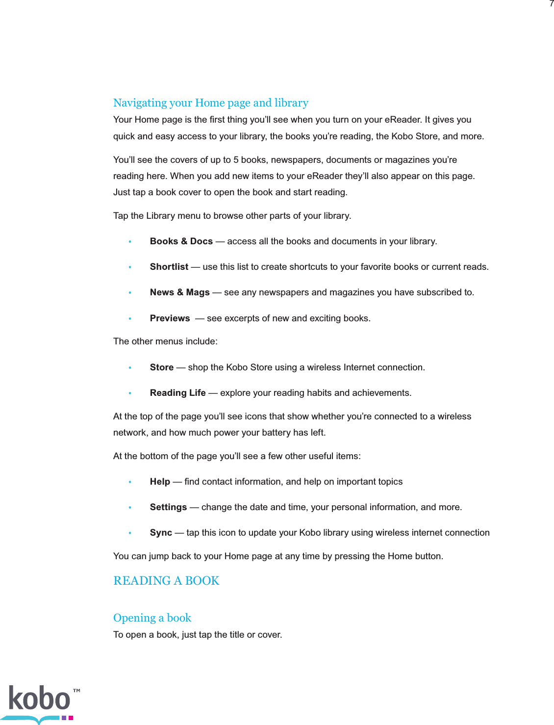 7Navigating your Home page and libraryYour Home page is the ﬁrst thing you’ll see when you turn on your eReader. It gives you quick and easy access to your library, the books you’re reading, the Kobo Store, and more.You’ll see the covers of up to 5 books, newspapers, documents or magazines you’re reading here. When you add new items to your eReader they’ll also appear on this page. Just tap a book cover to open the book and start reading.Tap the Library menu to browse other parts of your library.•  Books &amp; Docs — access all the books and documents in your library.• Shortlist — use this list to create shortcuts to your favorite books or current reads. •  News &amp; Mags — see any newspapers and magazines you have subscribed to. • Previews  — see excerpts of new and exciting books.The other menus include:• Store — shop the Kobo Store using a wireless Internet connection.•  Reading Life — explore your reading habits and achievements.At the top of the page you’ll see icons that show whether you’re connected to a wireless network, and how much power your battery has left.At the bottom of the page you’ll see a few other useful items:• Help — ﬁnd contact information, and help on important topics• Settings — change the date and time, your personal information, and more.• Sync — tap this icon to update your Kobo library using wireless internet connectionYou can jump back to your Home page at any time by pressing the Home button.READING A BOOKOpening a bookTo open a book, just tap the title or cover.