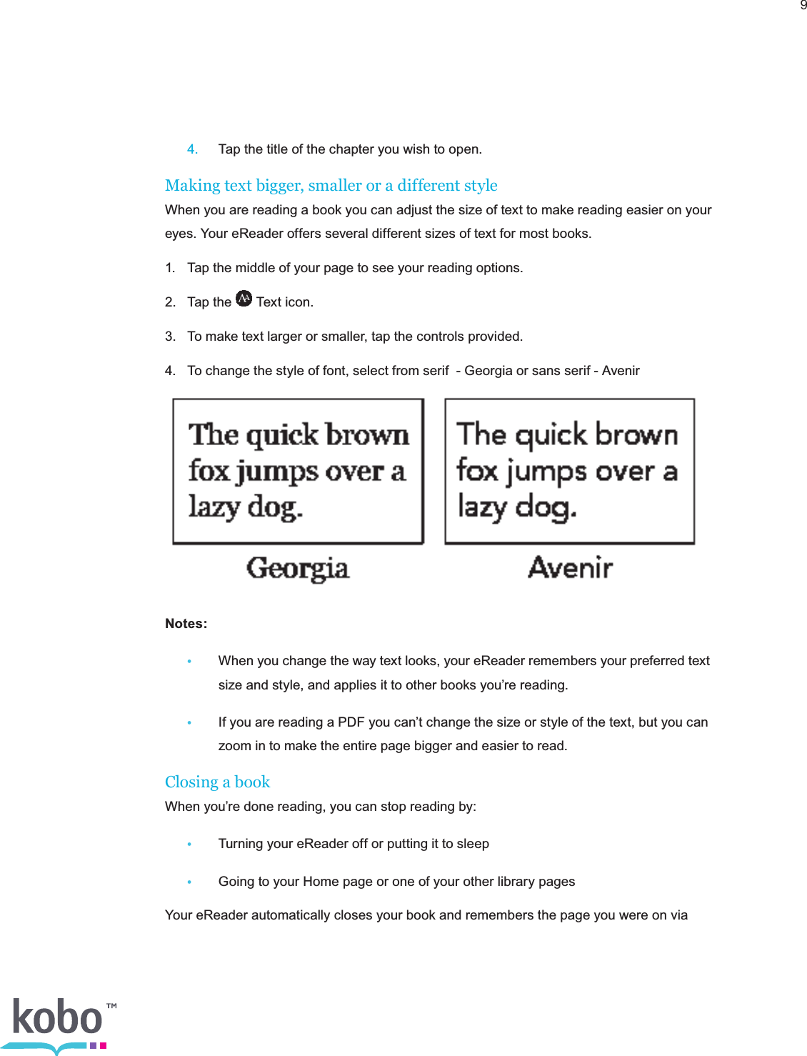 9 4.  Tap the title of the chapter you wish to open.Making text bigger, smaller or a different styleWhen you are reading a book you can adjust the size of text to make reading easier on your eyes. Your eReader offers several different sizes of text for most books.1.  Tap the middle of your page to see your reading options.2.  Tap the   Text icon.3.  To make text larger or smaller, tap the controls provided.4.  To change the style of font, select from serif  - Georgia or sans serif - Avenir  Notes:•  When you change the way text looks, your eReader remembers your preferred text      size and style, and applies it to other books you’re reading. •  If you are reading a PDF you can’t change the size or style of the text, but you can      zoom in to make the entire page bigger and easier to read.Closing a bookWhen you’re done reading, you can stop reading by:•  Turning your eReader off or putting it to sleep•  Going to your Home page or one of your other library pagesYour eReader automatically closes your book and remembers the page you were on via 