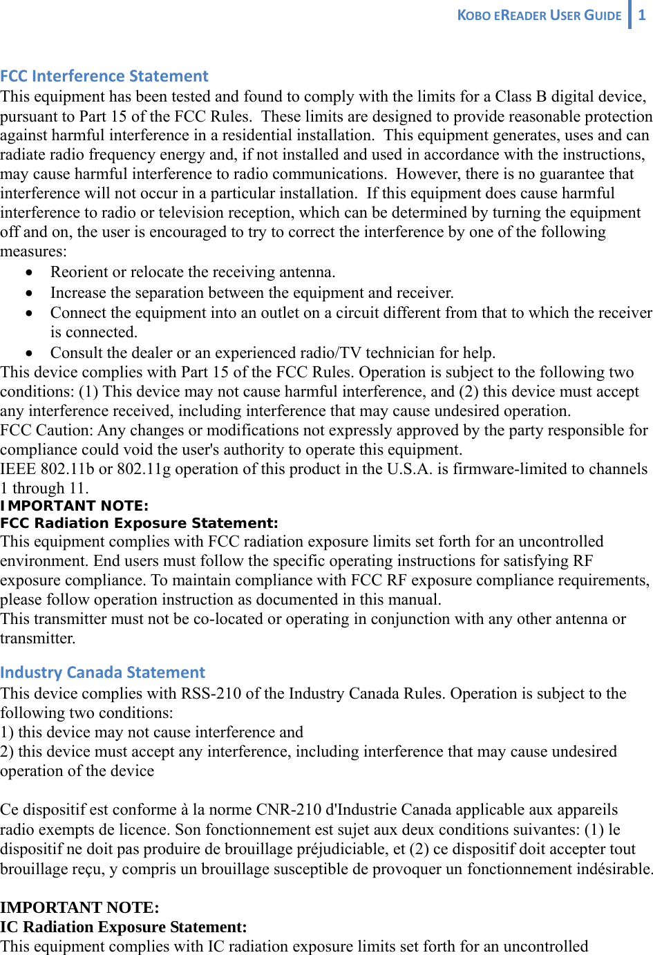 KOBOEREADERUSERGUIDE 1 FCCInterferenceStatementThis equipment has been tested and found to comply with the limits for a Class B digital device, pursuant to Part 15 of the FCC Rules.  These limits are designed to provide reasonable protection against harmful interference in a residential installation.  This equipment generates, uses and can radiate radio frequency energy and, if not installed and used in accordance with the instructions, may cause harmful interference to radio communications.  However, there is no guarantee that interference will not occur in a particular installation.  If this equipment does cause harmful interference to radio or television reception, which can be determined by turning the equipment off and on, the user is encouraged to try to correct the interference by one of the following measures: • Reorient or relocate the receiving antenna. • Increase the separation between the equipment and receiver. • Connect the equipment into an outlet on a circuit different from that to which the receiver is connected. • Consult the dealer or an experienced radio/TV technician for help. This device complies with Part 15 of the FCC Rules. Operation is subject to the following two conditions: (1) This device may not cause harmful interference, and (2) this device must accept any interference received, including interference that may cause undesired operation. FCC Caution: Any changes or modifications not expressly approved by the party responsible for compliance could void the user&apos;s authority to operate this equipment. IEEE 802.11b or 802.11g operation of this product in the U.S.A. is firmware-limited to channels 1 through 11. IMPORTANT NOTE: FCC Radiation Exposure Statement: This equipment complies with FCC radiation exposure limits set forth for an uncontrolled environment. End users must follow the specific operating instructions for satisfying RF exposure compliance. To maintain compliance with FCC RF exposure compliance requirements, please follow operation instruction as documented in this manual. This transmitter must not be co-located or operating in conjunction with any other antenna or transmitter. IndustryCanadaStatementThis device complies with RSS-210 of the Industry Canada Rules. Operation is subject to the following two conditions: 1) this device may not cause interference and 2) this device must accept any interference, including interference that may cause undesired operation of the device Ce dispositif est conforme à la norme CNR-210 d&apos;Industrie Canada applicable aux appareils radio exempts de licence. Son fonctionnement est sujet aux deux conditions suivantes: (1) le dispositif ne doit pas produire de brouillage préjudiciable, et (2) ce dispositif doit accepter tout brouillage reçu, y compris un brouillage susceptible de provoquer un fonctionnement indésirable. IMPORTANT NOTE: IC Radiation Exposure Statement: This equipment complies with IC radiation exposure limits set forth for an uncontrolled 