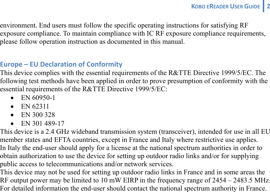 KOBOEREADERUSERGUIDE 2 environment. End users must follow the specific operating instructions for satisfying RF exposure compliance. To maintain compliance with IC RF exposure compliance requirements, please follow operation instruction as documented in this manual.  Europe–EUDeclarationofConformityThis device complies with the essential requirements of the R&amp;TTE Directive 1999/5/EC. The following test methods have been applied in order to prove presumption of conformity with the essential requirements of the R&amp;TTE Directive 1999/5/EC: • EN 60950-1 • EN 62311 • EN 300 328 • EN 301 489-17  This device is a 2.4 GHz wideband transmission system (transceiver), intended for use in all EU member states and EFTA countries, except in France and Italy where restrictive use applies. In Italy the end-user should apply for a license at the national spectrum authorities in order to obtain authorization to use the device for setting up outdoor radio links and/or for supplying public access to telecommunications and/or network services. This device may not be used for setting up outdoor radio links in France and in some areas the RF output power may be limited to 10 mW EIRP in the frequency range of 2454 – 2483.5 MHz. For detailed information the end-user should contact the national spectrum authority in France. 