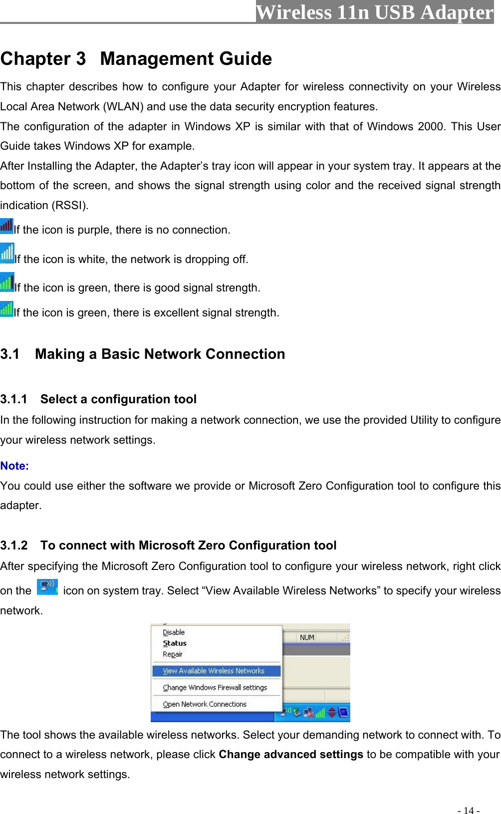                     Wireless 11n USB Adapter       Chapter 3  Management Guide This chapter describes how to configure your Adapter for wireless connectivity on your Wireless Local Area Network (WLAN) and use the data security encryption features. The configuration of the adapter in Windows XP is similar with that of Windows 2000. This User Guide takes Windows XP for example. After Installing the Adapter, the Adapter’s tray icon will appear in your system tray. It appears at the bottom of the screen, and shows the signal strength using color and the received signal strength indication (RSSI). If the icon is purple, there is no connection. If the icon is white, the network is dropping off. If the icon is green, there is good signal strength. If the icon is green, there is excellent signal strength.  3.1    Making a Basic Network Connection  3.1.1    Select a configuration tool In the following instruction for making a network connection, we use the provided Utility to configure your wireless network settings.   Note:  You could use either the software we provide or Microsoft Zero Configuration tool to configure this adapter.   3.1.2    To connect with Microsoft Zero Configuration tool   After specifying the Microsoft Zero Configuration tool to configure your wireless network, right click on the    icon on system tray. Select “View Available Wireless Networks” to specify your wireless network.   The tool shows the available wireless networks. Select your demanding network to connect with. To connect to a wireless network, please click Change advanced settings to be compatible with your wireless network settings.                                                                                           - 14 - 