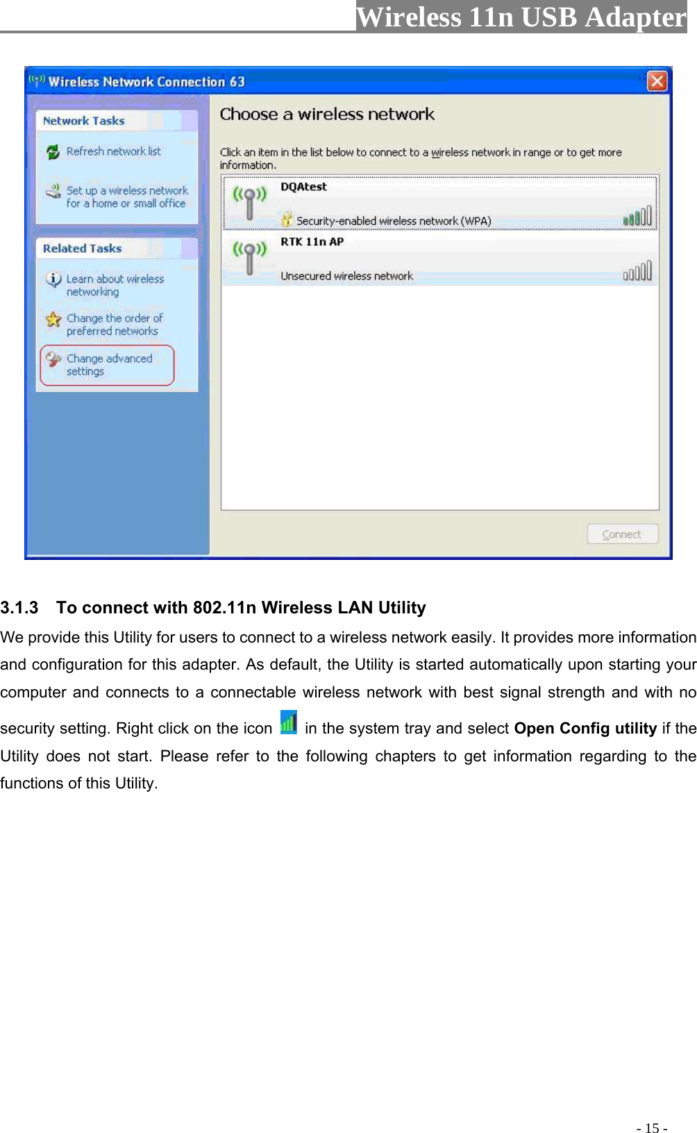                     Wireless 11n USB Adapter         3.1.3    To connect with 802.11n Wireless LAN Utility   We provide this Utility for users to connect to a wireless network easily. It provides more information and configuration for this adapter. As default, the Utility is started automatically upon starting your computer and connects to a connectable wireless network with best signal strength and with no security setting. Right click on the icon    in the system tray and select Open Config utility if the Utility does not start. Please refer to the following chapters to get information regarding to the functions of this Utility.                                                                                           - 15 - 