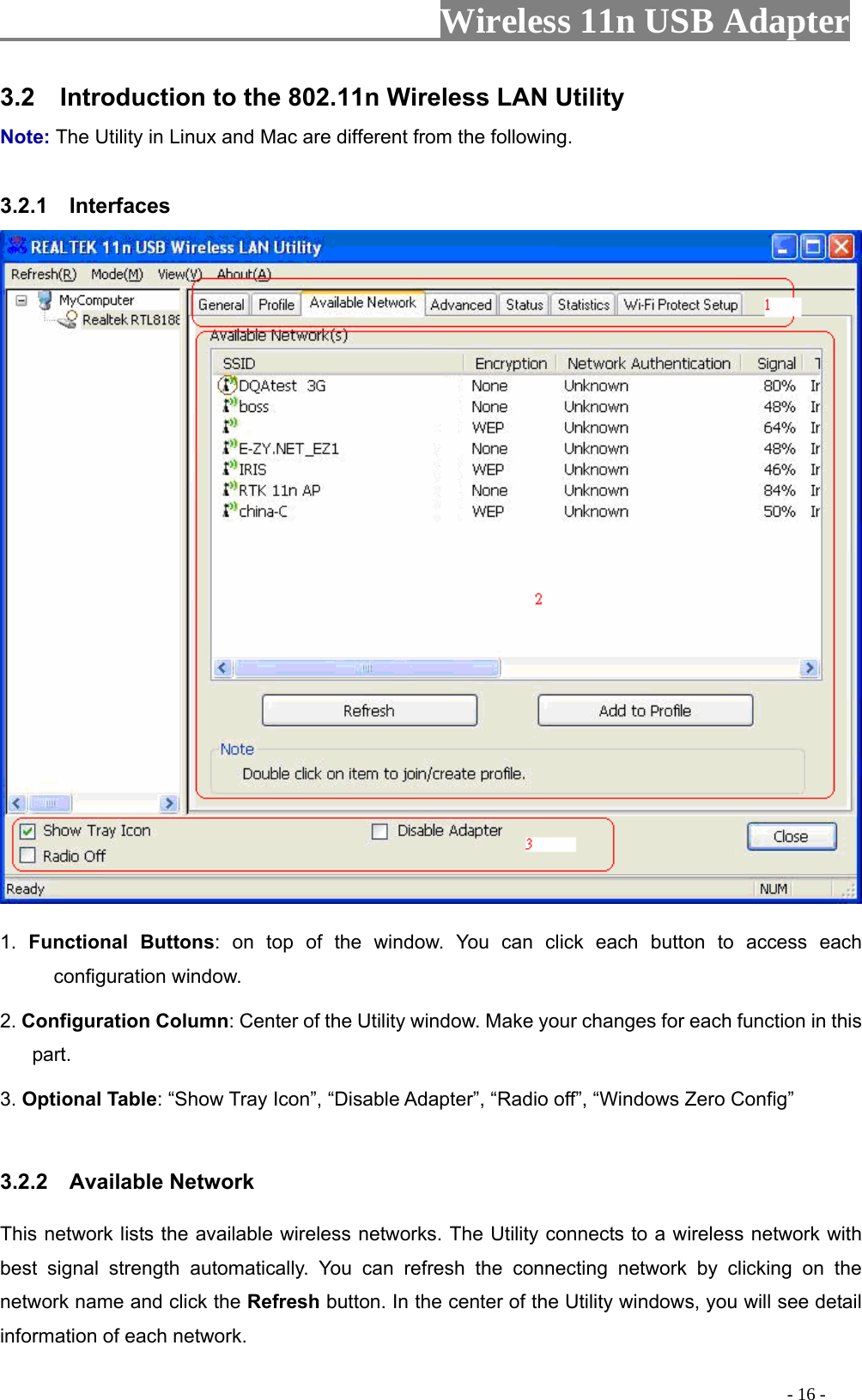                     Wireless 11n USB Adapter       3.2    Introduction to the 802.11n Wireless LAN Utility   Note: The Utility in Linux and Mac are different from the following.    3.2.1  Interfaces   1.  Functional Buttons: on top of the window. You can click each button to access each configuration window.   2. Configuration Column: Center of the Utility window. Make your changes for each function in this part.  3. Optional Table: “Show Tray Icon”, “Disable Adapter”, “Radio off”, “Windows Zero Config”    3.2.2  Available Network This network lists the available wireless networks. The Utility connects to a wireless network with best signal strength automatically. You can refresh the connecting network by clicking on the network name and click the Refresh button. In the center of the Utility windows, you will see detail information of each network.                                                                                           - 16 - 