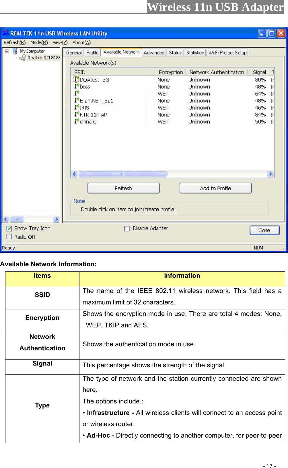                     Wireless 11n USB Adapter        Available Network Information: Items  Information SSID The name of the IEEE 802.11 wireless network. This field has a maximum limit of 32 characters. Encryption  Shows the encryption mode in use. There are total 4 modes: None, WEP, TKIP and AES. Network Authentication  Shows the authentication mode in use. Signal  This percentage shows the strength of the signal. Type The type of network and the station currently connected are shown here. The options include : • Infrastructure - All wireless clients will connect to an access point or wireless router. • Ad-Hoc - Directly connecting to another computer, for peer-to-peer                                                                                         - 17 - 