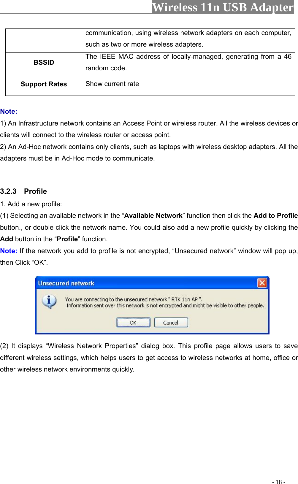                     Wireless 11n USB Adapter       communication, using wireless network adapters on each computer, such as two or more wireless adapters. BSSID  The IEEE MAC address of locally-managed, generating from a 46 random code. Support Rates  Show current rate  Note: 1) An Infrastructure network contains an Access Point or wireless router. All the wireless devices or clients will connect to the wireless router or access point. 2) An Ad-Hoc network contains only clients, such as laptops with wireless desktop adapters. All the adapters must be in Ad-Hoc mode to communicate.  3.2.3  Profile 1. Add a new profile:   (1) Selecting an available network in the “Available Network” function then click the Add to Profile button., or double click the network name. You could also add a new profile quickly by clicking the Add button in the “Profile” function. Note: If the network you add to profile is not encrypted, “Unsecured network” window will pop up, then Click “OK”.  (2) It displays “Wireless Network Properties” dialog box. This profile page allows users to save different wireless settings, which helps users to get access to wireless networks at home, office or other wireless network environments quickly.                                                                                           - 18 - 