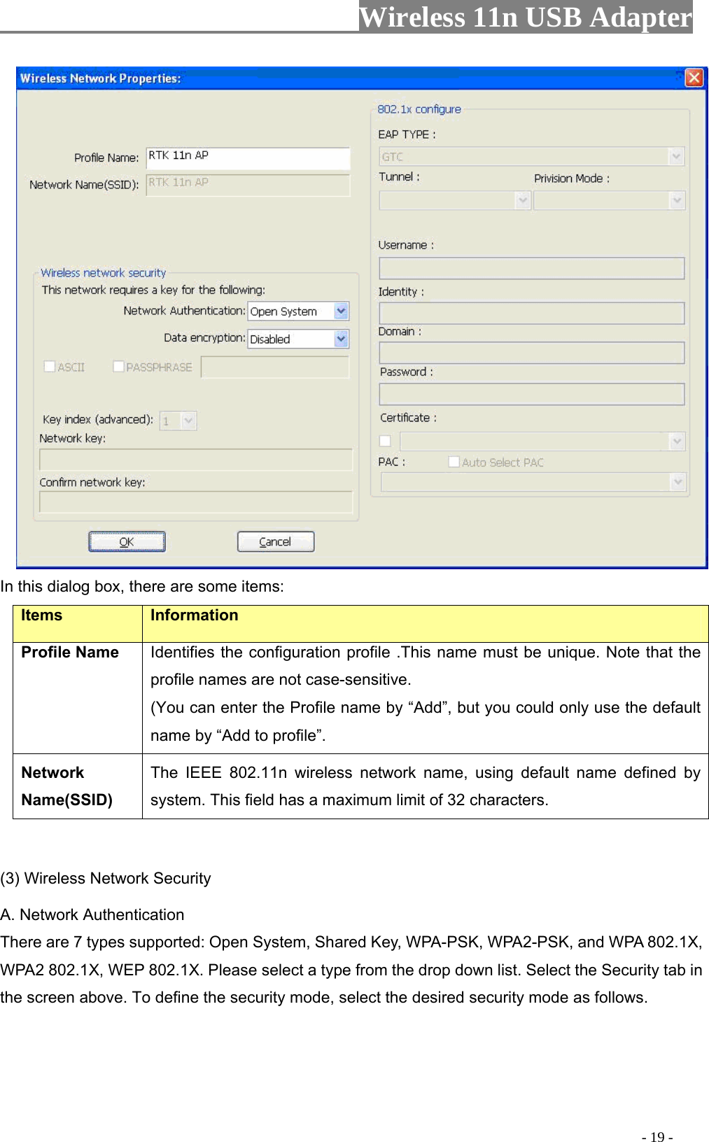                     Wireless 11n USB Adapter        In this dialog box, there are some items: Items Information Profile Name Identifies the configuration profile .This name must be unique. Note that the profile names are not case-sensitive. (You can enter the Profile name by “Add”, but you could only use the default name by “Add to profile”. Network Name(SSID)   The IEEE 802.11n wireless network name, using default name defined by system. This field has a maximum limit of 32 characters.  (3) Wireless Network Security A. Network Authentication There are 7 types supported: Open System, Shared Key, WPA-PSK, WPA2-PSK, and WPA 802.1X, WPA2 802.1X, WEP 802.1X. Please select a type from the drop down list. Select the Security tab in the screen above. To define the security mode, select the desired security mode as follows.                                                                                         - 19 - 