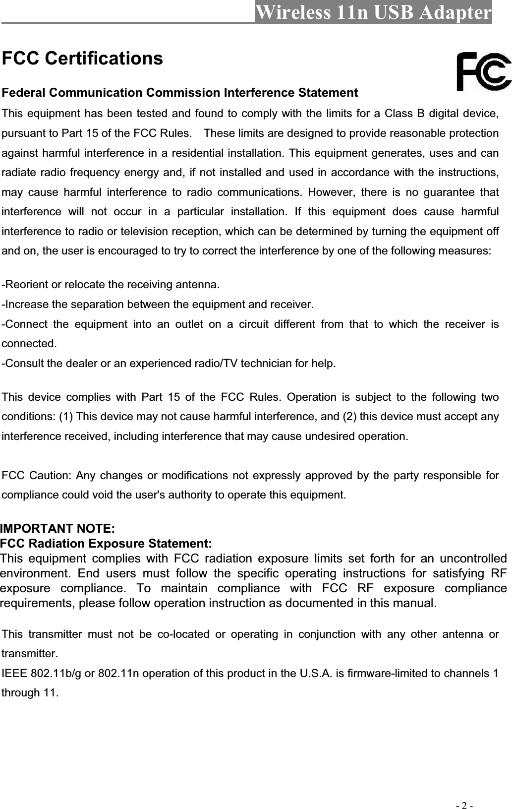 Wireless 11n USB Adapter                                                                                         - 2 - FCC Certifications   Federal Communication Commission Interference Statement   This equipment has been tested and found to comply with the limits for a Class B digital device, pursuant to Part 15 of the FCC Rules.    These limits are designed to provide reasonable protection against harmful interference in a residential installation. This equipment generates, uses and can radiate radio frequency energy and, if not installed and used in accordance with the instructions, may cause harmful interference to radio communications. However, there is no guarantee that interference will not occur in a particular installation. If this equipment does cause harmful interference to radio or television reception, which can be determined by turning the equipment off and on, the user is encouraged to try to correct the interference by one of the following measures:   -Reorient or relocate the receiving antenna.   -Increase the separation between the equipment and receiver.   -Connect the equipment into an outlet on a circuit different from that to which the receiver is connected.-Consult the dealer or an experienced radio/TV technician for help.   This device complies with Part 15 of the FCC Rules. Operation is subject to the following two conditions: (1) This device may not cause harmful interference, and (2) this device must accept any interference received, including interference that may cause undesired operation.   FCC Caution: Any changes or modifications not expressly approved by the party responsible for compliance could void the user&apos;s authority to operate this equipment.   IMPORTANT NOTE: FCC Radiation Exposure Statement: This equipment complies with FCC radiation exposure limits set forth for an uncontrolled environment. This equipment should be installed and operated with minimum distance 20cm between the radiator &amp; your body.   This transmitter must not be co-located or operating in conjunction with any other antenna or transmitter.IEEE 802.11b/g or 802.11n operation of this product in the U.S.A. is firmware-limited to channels 1 through 11. IMPORTANT NOTE: FCC Radiation Exposure Statement: This equipment complies with FCC radiation exposure limits set forth for an uncontrolled environment. End users must follow the specific operating instructions for satisfying RFexposure compliance. To maintain compliance with FCC RF exposure compliance requirements, please follow operation instruction as documented in this manual. 