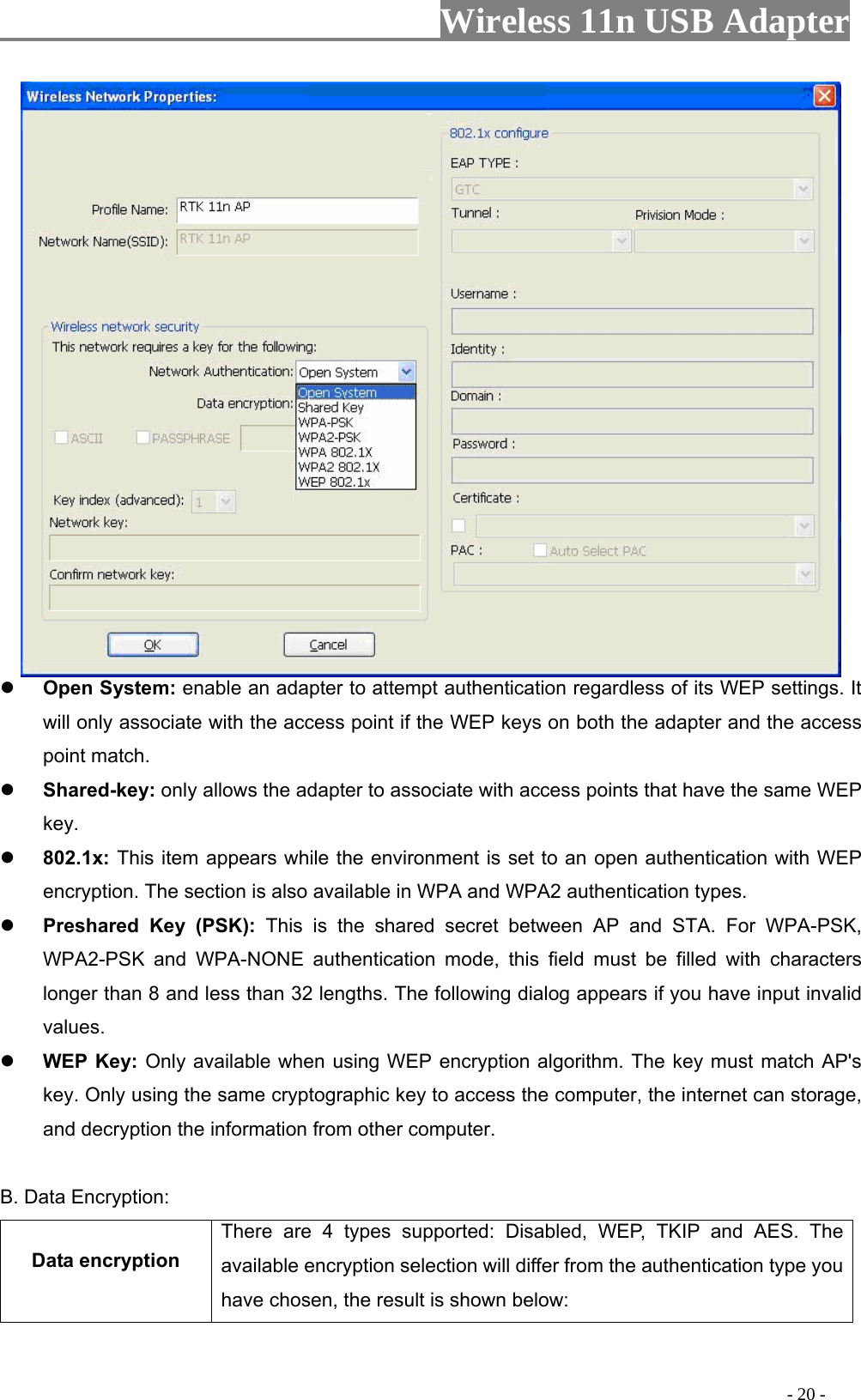                     Wireless 11n USB Adapter         Open System: enable an adapter to attempt authentication regardless of its WEP settings. It will only associate with the access point if the WEP keys on both the adapter and the access point match.  Shared-key: only allows the adapter to associate with access points that have the same WEP key.  802.1x: This item appears while the environment is set to an open authentication with WEP encryption. The section is also available in WPA and WPA2 authentication types.  Preshared Key (PSK): This is the shared secret between AP and STA. For WPA-PSK, WPA2-PSK and WPA-NONE authentication mode, this field must be filled with characters longer than 8 and less than 32 lengths. The following dialog appears if you have input invalid values.  WEP Key: Only available when using WEP encryption algorithm. The key must match AP&apos;s key. Only using the same cryptographic key to access the computer, the internet can storage, and decryption the information from other computer.  B. Data Encryption: Data encryption There are 4 types supported: Disabled, WEP, TKIP and AES. The available encryption selection will differ from the authentication type you have chosen, the result is shown below:                                                                                           - 20 - 