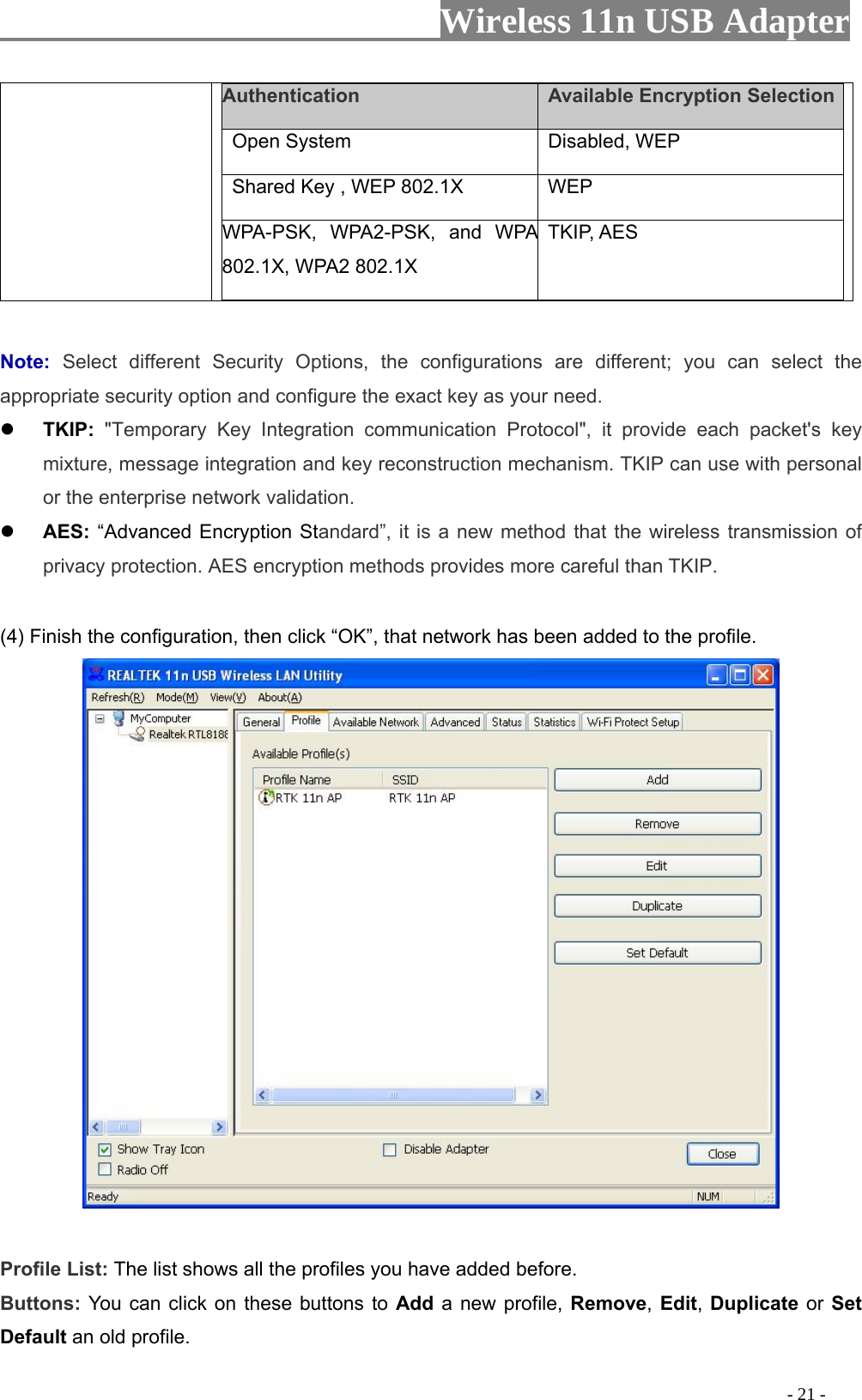                     Wireless 11n USB Adapter       Authentication    Available Encryption Selection  Open System   Disabled, WEP    Shared Key , WEP 802.1X    WEP   WPA-PSK, WPA2-PSK, and WPA 802.1X, WPA2 802.1X TKIP, AES   Note:  Select different Security Options, the configurations are different; you can select the appropriate security option and configure the exact key as your need.  TKIP: &quot;Temporary Key Integration communication Protocol&quot;, it provide each packet&apos;s key mixture, message integration and key reconstruction mechanism. TKIP can use with personal or the enterprise network validation.  AES: “Advanced Encryption Standard”, it is a new method that the wireless transmission of privacy protection. AES encryption methods provides more careful than TKIP.  (4) Finish the configuration, then click “OK”, that network has been added to the profile.   Profile List: The list shows all the profiles you have added before.   Buttons: You can click on these buttons to Add a new profile, Remove, Edit, Duplicate or Set Default an old profile.                                                                                           - 21 - 