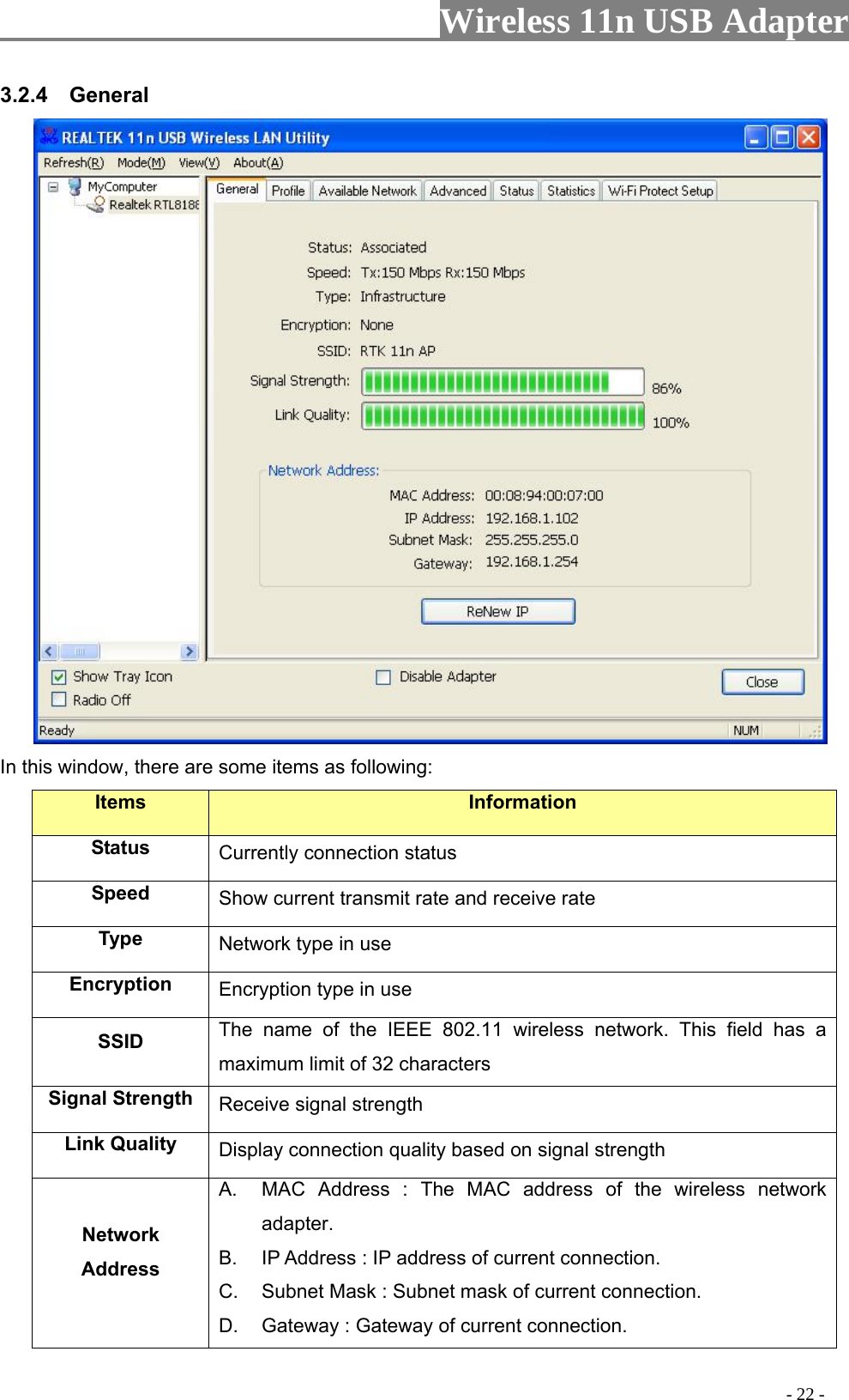                     Wireless 11n USB Adapter       3.2.4  General  In this window, there are some items as following: Items Information Status Currently connection status Speed  Show current transmit rate and receive rate Type  Network type in use Encryption  Encryption type in use SSID  The name of the IEEE 802.11 wireless network. This field has a maximum limit of 32 characters Signal Strength  Receive signal strength Link Quality  Display connection quality based on signal strength   Network Address A.  MAC Address : The MAC address of the wireless network adapter. B.  IP Address : IP address of current connection. C.  Subnet Mask : Subnet mask of current connection. D.  Gateway : Gateway of current connection.                                                                                         - 22 - 