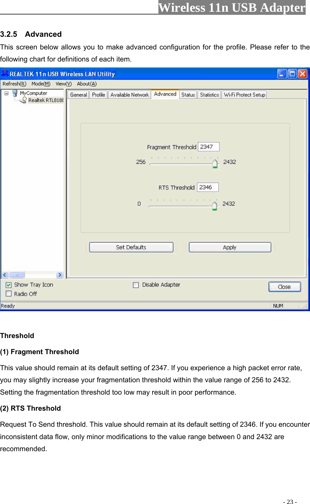                     Wireless 11n USB Adapter       3.2.5  Advanced This screen below allows you to make advanced configuration for the profile. Please refer to the following chart for definitions of each item.   Threshold (1) Fragment Threshold   This value should remain at its default setting of 2347. If you experience a high packet error rate, you may slightly increase your fragmentation threshold within the value range of 256 to 2432. Setting the fragmentation threshold too low may result in poor performance.  (2) RTS Threshold Request To Send threshold. This value should remain at its default setting of 2346. If you encounter inconsistent data flow, only minor modifications to the value range between 0 and 2432 are recommended.                                                                                           - 23 - 