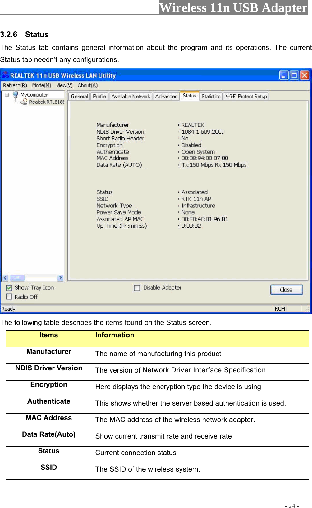                     Wireless 11n USB Adapter       3.2.6  Status The Status tab contains general information about the program and its operations. The current Status tab needn’t any configurations.  The following table describes the items found on the Status screen. Items Information Manufacturer The name of manufacturing this product NDIS Driver Version  The version of Network Driver Interface Specification Encryption  Here displays the encryption type the device is using Authenticate  This shows whether the server based authentication is used. MAC Address  The MAC address of the wireless network adapter. Data Rate(Auto)  Show current transmit rate and receive rate Status  Current connection status SSID  The SSID of the wireless system.                                                                                         - 24 - 