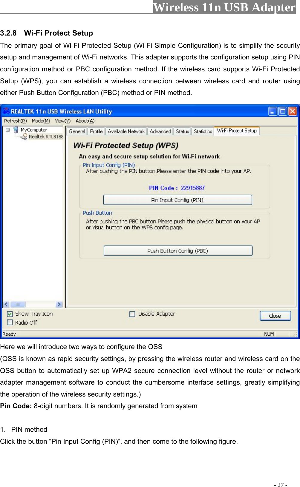                     Wireless 11n USB Adapter       3.2.8  Wi-Fi Protect Setup The primary goal of Wi-Fi Protected Setup (Wi-Fi Simple Configuration) is to simplify the security setup and management of Wi-Fi networks. This adapter supports the configuration setup using PIN configuration method or PBC configuration method. If the wireless card supports Wi-Fi Protected Setup (WPS), you can establish a wireless connection between wireless card and router using either Push Button Configuration (PBC) method or PIN method.  Here we will introduce two ways to configure the QSS   (QSS is known as rapid security settings, by pressing the wireless router and wireless card on the QSS button to automatically set up WPA2 secure connection level without the router or network adapter management software to conduct the cumbersome interface settings, greatly simplifying the operation of the wireless security settings.) Pin Code: 8-digit numbers. It is randomly generated from system  1. PIN method Click the button “Pin Input Config (PIN)”, and then come to the following figure.                                                                                         - 27 - 